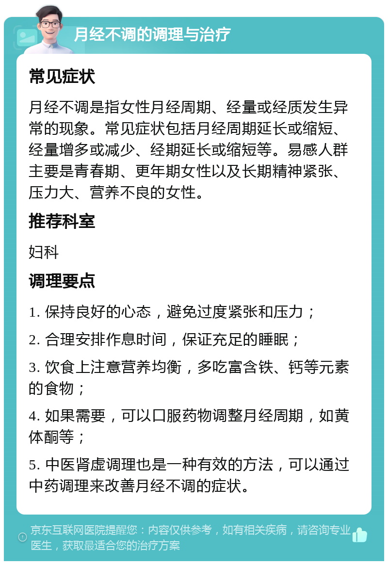 月经不调的调理与治疗 常见症状 月经不调是指女性月经周期、经量或经质发生异常的现象。常见症状包括月经周期延长或缩短、经量增多或减少、经期延长或缩短等。易感人群主要是青春期、更年期女性以及长期精神紧张、压力大、营养不良的女性。 推荐科室 妇科 调理要点 1. 保持良好的心态，避免过度紧张和压力； 2. 合理安排作息时间，保证充足的睡眠； 3. 饮食上注意营养均衡，多吃富含铁、钙等元素的食物； 4. 如果需要，可以口服药物调整月经周期，如黄体酮等； 5. 中医肾虚调理也是一种有效的方法，可以通过中药调理来改善月经不调的症状。