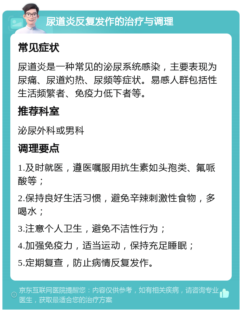 尿道炎反复发作的治疗与调理 常见症状 尿道炎是一种常见的泌尿系统感染，主要表现为尿痛、尿道灼热、尿频等症状。易感人群包括性生活频繁者、免疫力低下者等。 推荐科室 泌尿外科或男科 调理要点 1.及时就医，遵医嘱服用抗生素如头孢类、氟哌酸等； 2.保持良好生活习惯，避免辛辣刺激性食物，多喝水； 3.注意个人卫生，避免不洁性行为； 4.加强免疫力，适当运动，保持充足睡眠； 5.定期复查，防止病情反复发作。