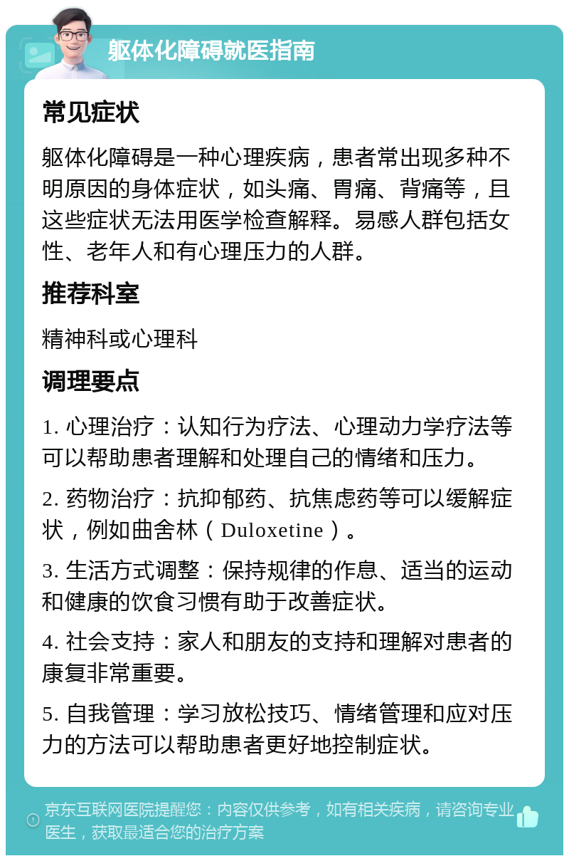 躯体化障碍就医指南 常见症状 躯体化障碍是一种心理疾病，患者常出现多种不明原因的身体症状，如头痛、胃痛、背痛等，且这些症状无法用医学检查解释。易感人群包括女性、老年人和有心理压力的人群。 推荐科室 精神科或心理科 调理要点 1. 心理治疗：认知行为疗法、心理动力学疗法等可以帮助患者理解和处理自己的情绪和压力。 2. 药物治疗：抗抑郁药、抗焦虑药等可以缓解症状，例如曲舍林（Duloxetine）。 3. 生活方式调整：保持规律的作息、适当的运动和健康的饮食习惯有助于改善症状。 4. 社会支持：家人和朋友的支持和理解对患者的康复非常重要。 5. 自我管理：学习放松技巧、情绪管理和应对压力的方法可以帮助患者更好地控制症状。