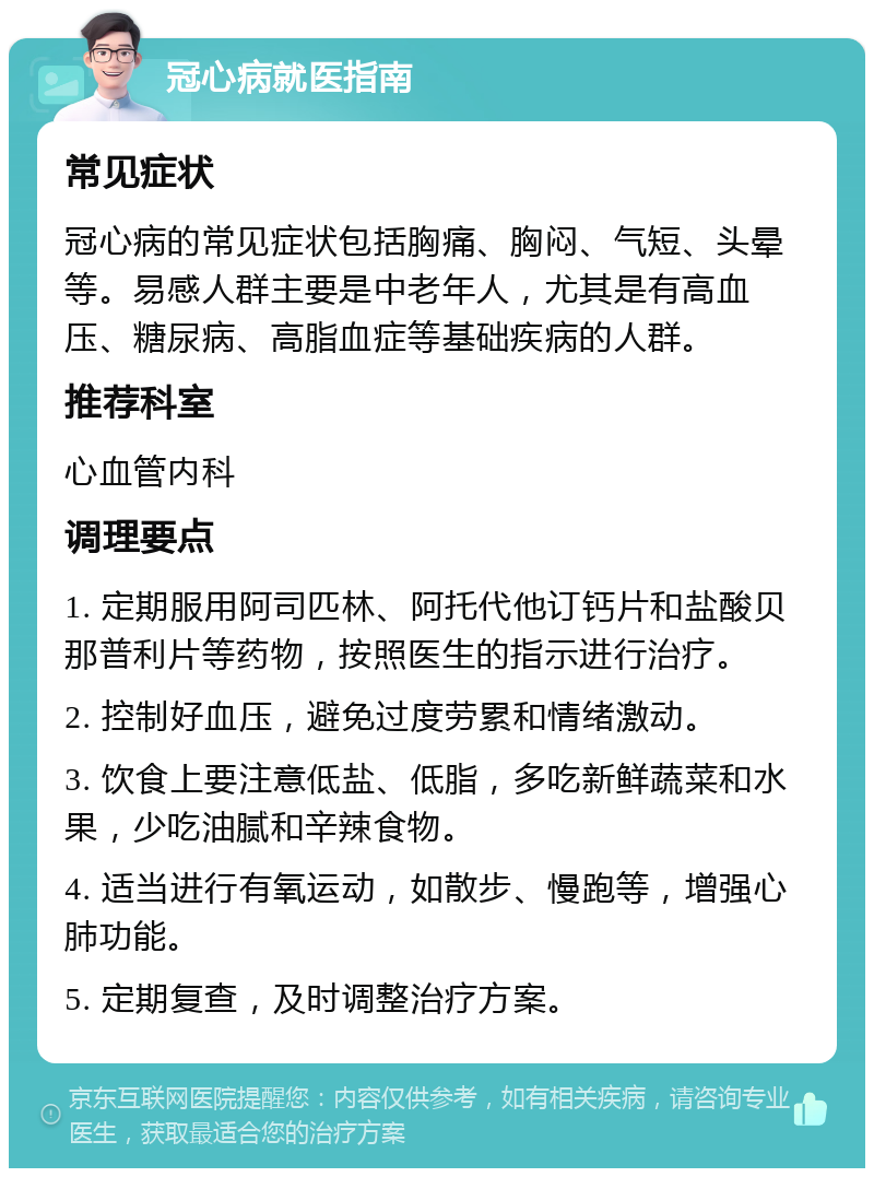 冠心病就医指南 常见症状 冠心病的常见症状包括胸痛、胸闷、气短、头晕等。易感人群主要是中老年人，尤其是有高血压、糖尿病、高脂血症等基础疾病的人群。 推荐科室 心血管内科 调理要点 1. 定期服用阿司匹林、阿托代他订钙片和盐酸贝那普利片等药物，按照医生的指示进行治疗。 2. 控制好血压，避免过度劳累和情绪激动。 3. 饮食上要注意低盐、低脂，多吃新鲜蔬菜和水果，少吃油腻和辛辣食物。 4. 适当进行有氧运动，如散步、慢跑等，增强心肺功能。 5. 定期复查，及时调整治疗方案。