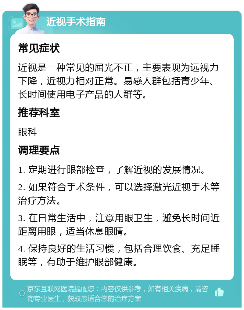 近视手术指南 常见症状 近视是一种常见的屈光不正，主要表现为远视力下降，近视力相对正常。易感人群包括青少年、长时间使用电子产品的人群等。 推荐科室 眼科 调理要点 1. 定期进行眼部检查，了解近视的发展情况。 2. 如果符合手术条件，可以选择激光近视手术等治疗方法。 3. 在日常生活中，注意用眼卫生，避免长时间近距离用眼，适当休息眼睛。 4. 保持良好的生活习惯，包括合理饮食、充足睡眠等，有助于维护眼部健康。