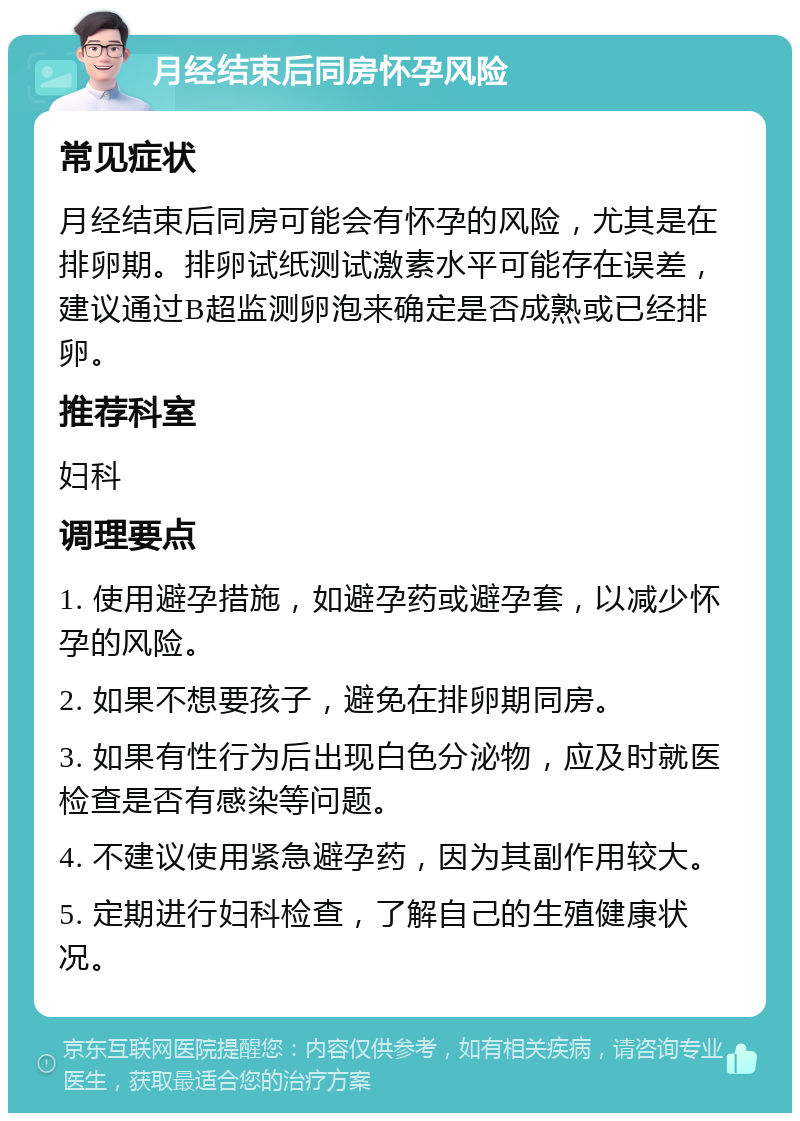 月经结束后同房怀孕风险 常见症状 月经结束后同房可能会有怀孕的风险，尤其是在排卵期。排卵试纸测试激素水平可能存在误差，建议通过B超监测卵泡来确定是否成熟或已经排卵。 推荐科室 妇科 调理要点 1. 使用避孕措施，如避孕药或避孕套，以减少怀孕的风险。 2. 如果不想要孩子，避免在排卵期同房。 3. 如果有性行为后出现白色分泌物，应及时就医检查是否有感染等问题。 4. 不建议使用紧急避孕药，因为其副作用较大。 5. 定期进行妇科检查，了解自己的生殖健康状况。