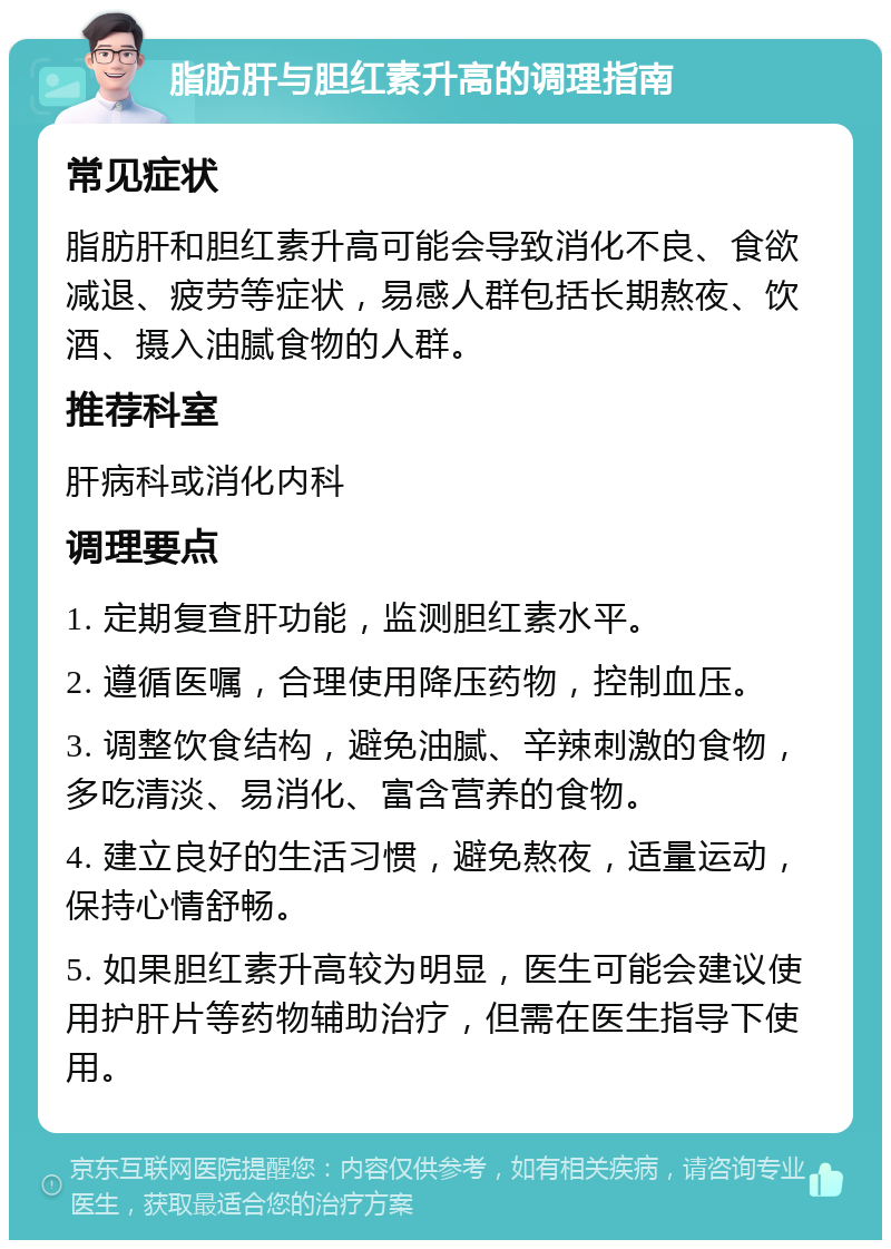 脂肪肝与胆红素升高的调理指南 常见症状 脂肪肝和胆红素升高可能会导致消化不良、食欲减退、疲劳等症状，易感人群包括长期熬夜、饮酒、摄入油腻食物的人群。 推荐科室 肝病科或消化内科 调理要点 1. 定期复查肝功能，监测胆红素水平。 2. 遵循医嘱，合理使用降压药物，控制血压。 3. 调整饮食结构，避免油腻、辛辣刺激的食物，多吃清淡、易消化、富含营养的食物。 4. 建立良好的生活习惯，避免熬夜，适量运动，保持心情舒畅。 5. 如果胆红素升高较为明显，医生可能会建议使用护肝片等药物辅助治疗，但需在医生指导下使用。