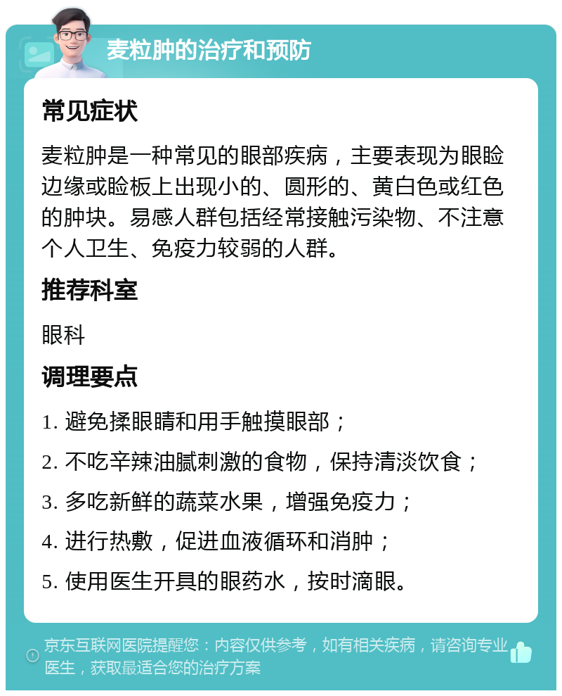 麦粒肿的治疗和预防 常见症状 麦粒肿是一种常见的眼部疾病，主要表现为眼睑边缘或睑板上出现小的、圆形的、黄白色或红色的肿块。易感人群包括经常接触污染物、不注意个人卫生、免疫力较弱的人群。 推荐科室 眼科 调理要点 1. 避免揉眼睛和用手触摸眼部； 2. 不吃辛辣油腻刺激的食物，保持清淡饮食； 3. 多吃新鲜的蔬菜水果，增强免疫力； 4. 进行热敷，促进血液循环和消肿； 5. 使用医生开具的眼药水，按时滴眼。