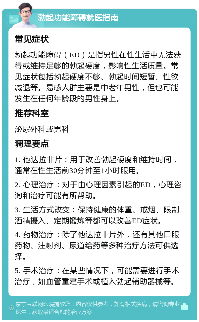 勃起功能障碍就医指南 常见症状 勃起功能障碍（ED）是指男性在性生活中无法获得或维持足够的勃起硬度，影响性生活质量。常见症状包括勃起硬度不够、勃起时间短暂、性欲减退等。易感人群主要是中老年男性，但也可能发生在任何年龄段的男性身上。 推荐科室 泌尿外科或男科 调理要点 1. 他达拉非片：用于改善勃起硬度和维持时间，通常在性生活前30分钟至1小时服用。 2. 心理治疗：对于由心理因素引起的ED，心理咨询和治疗可能有所帮助。 3. 生活方式改变：保持健康的体重、戒烟、限制酒精摄入、定期锻炼等都可以改善ED症状。 4. 药物治疗：除了他达拉非片外，还有其他口服药物、注射剂、尿道给药等多种治疗方法可供选择。 5. 手术治疗：在某些情况下，可能需要进行手术治疗，如血管重建手术或植入勃起辅助器械等。