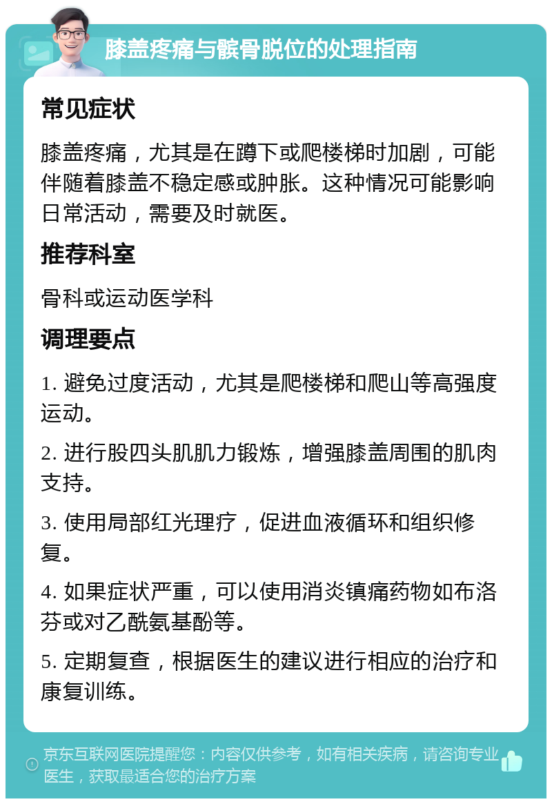 膝盖疼痛与髌骨脱位的处理指南 常见症状 膝盖疼痛，尤其是在蹲下或爬楼梯时加剧，可能伴随着膝盖不稳定感或肿胀。这种情况可能影响日常活动，需要及时就医。 推荐科室 骨科或运动医学科 调理要点 1. 避免过度活动，尤其是爬楼梯和爬山等高强度运动。 2. 进行股四头肌肌力锻炼，增强膝盖周围的肌肉支持。 3. 使用局部红光理疗，促进血液循环和组织修复。 4. 如果症状严重，可以使用消炎镇痛药物如布洛芬或对乙酰氨基酚等。 5. 定期复查，根据医生的建议进行相应的治疗和康复训练。