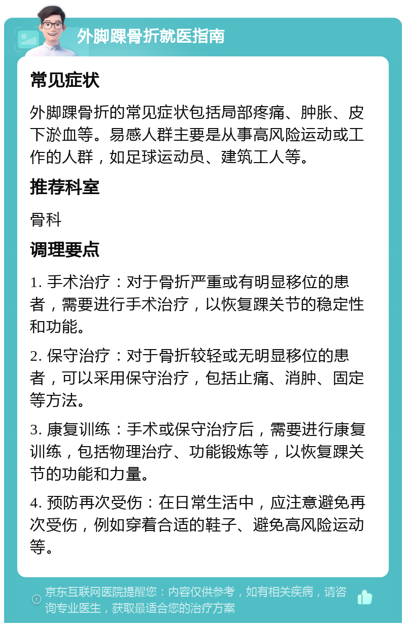 外脚踝骨折就医指南 常见症状 外脚踝骨折的常见症状包括局部疼痛、肿胀、皮下淤血等。易感人群主要是从事高风险运动或工作的人群，如足球运动员、建筑工人等。 推荐科室 骨科 调理要点 1. 手术治疗：对于骨折严重或有明显移位的患者，需要进行手术治疗，以恢复踝关节的稳定性和功能。 2. 保守治疗：对于骨折较轻或无明显移位的患者，可以采用保守治疗，包括止痛、消肿、固定等方法。 3. 康复训练：手术或保守治疗后，需要进行康复训练，包括物理治疗、功能锻炼等，以恢复踝关节的功能和力量。 4. 预防再次受伤：在日常生活中，应注意避免再次受伤，例如穿着合适的鞋子、避免高风险运动等。