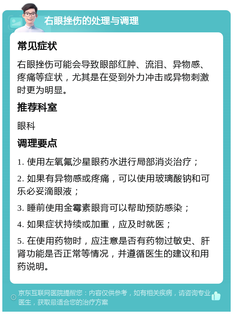 右眼挫伤的处理与调理 常见症状 右眼挫伤可能会导致眼部红肿、流泪、异物感、疼痛等症状，尤其是在受到外力冲击或异物刺激时更为明显。 推荐科室 眼科 调理要点 1. 使用左氧氟沙星眼药水进行局部消炎治疗； 2. 如果有异物感或疼痛，可以使用玻璃酸钠和可乐必妥滴眼液； 3. 睡前使用金霉素眼膏可以帮助预防感染； 4. 如果症状持续或加重，应及时就医； 5. 在使用药物时，应注意是否有药物过敏史、肝肾功能是否正常等情况，并遵循医生的建议和用药说明。