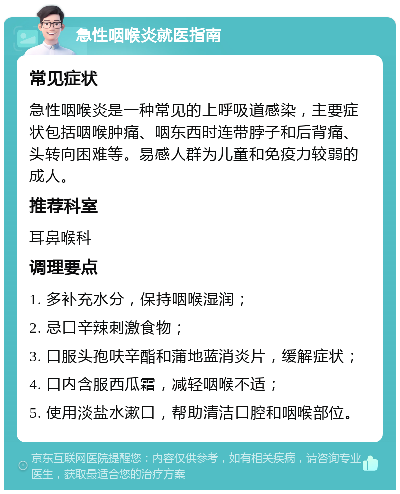 急性咽喉炎就医指南 常见症状 急性咽喉炎是一种常见的上呼吸道感染，主要症状包括咽喉肿痛、咽东西时连带脖子和后背痛、头转向困难等。易感人群为儿童和免疫力较弱的成人。 推荐科室 耳鼻喉科 调理要点 1. 多补充水分，保持咽喉湿润； 2. 忌口辛辣刺激食物； 3. 口服头孢呋辛酯和蒲地蓝消炎片，缓解症状； 4. 口内含服西瓜霜，减轻咽喉不适； 5. 使用淡盐水漱口，帮助清洁口腔和咽喉部位。