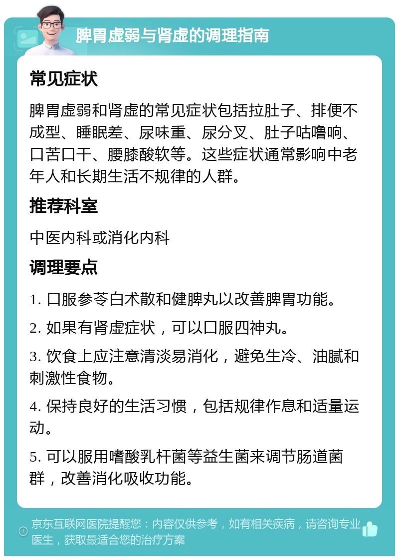 脾胃虚弱与肾虚的调理指南 常见症状 脾胃虚弱和肾虚的常见症状包括拉肚子、排便不成型、睡眠差、尿味重、尿分叉、肚子咕噜响、口苦口干、腰膝酸软等。这些症状通常影响中老年人和长期生活不规律的人群。 推荐科室 中医内科或消化内科 调理要点 1. 口服参苓白术散和健脾丸以改善脾胃功能。 2. 如果有肾虚症状，可以口服四神丸。 3. 饮食上应注意清淡易消化，避免生冷、油腻和刺激性食物。 4. 保持良好的生活习惯，包括规律作息和适量运动。 5. 可以服用嗜酸乳杆菌等益生菌来调节肠道菌群，改善消化吸收功能。