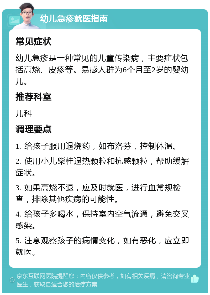 幼儿急疹就医指南 常见症状 幼儿急疹是一种常见的儿童传染病，主要症状包括高烧、皮疹等。易感人群为6个月至2岁的婴幼儿。 推荐科室 儿科 调理要点 1. 给孩子服用退烧药，如布洛芬，控制体温。 2. 使用小儿柴桂退热颗粒和抗感颗粒，帮助缓解症状。 3. 如果高烧不退，应及时就医，进行血常规检查，排除其他疾病的可能性。 4. 给孩子多喝水，保持室内空气流通，避免交叉感染。 5. 注意观察孩子的病情变化，如有恶化，应立即就医。