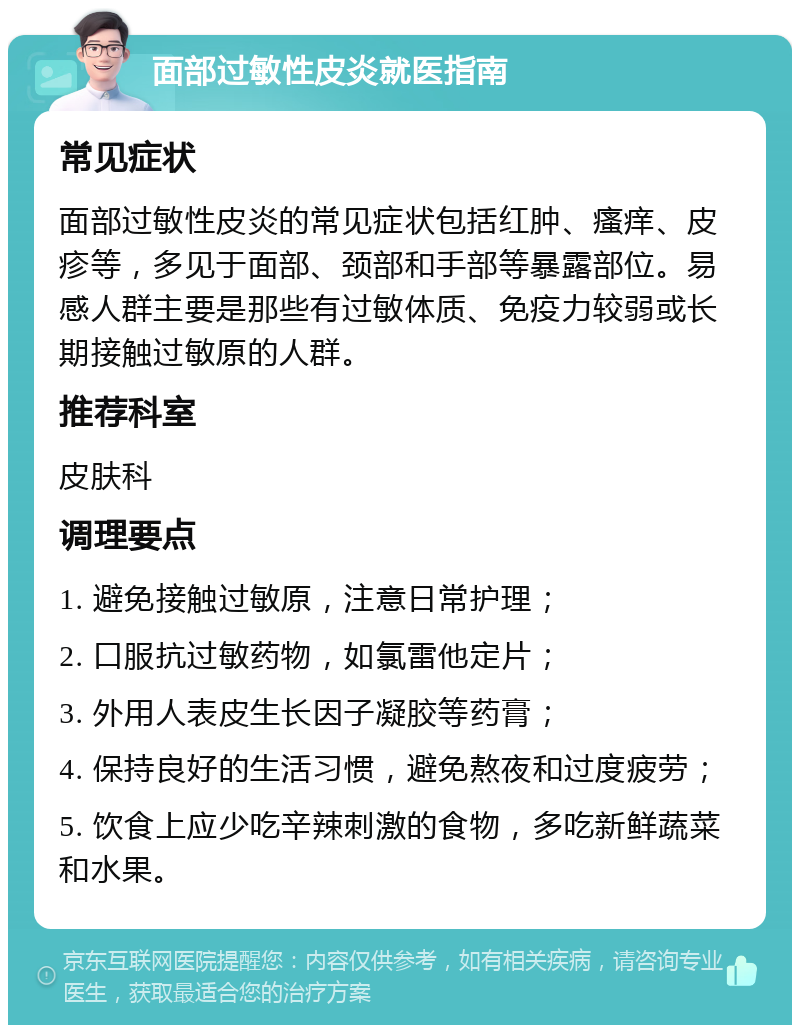 面部过敏性皮炎就医指南 常见症状 面部过敏性皮炎的常见症状包括红肿、瘙痒、皮疹等，多见于面部、颈部和手部等暴露部位。易感人群主要是那些有过敏体质、免疫力较弱或长期接触过敏原的人群。 推荐科室 皮肤科 调理要点 1. 避免接触过敏原，注意日常护理； 2. 口服抗过敏药物，如氯雷他定片； 3. 外用人表皮生长因子凝胶等药膏； 4. 保持良好的生活习惯，避免熬夜和过度疲劳； 5. 饮食上应少吃辛辣刺激的食物，多吃新鲜蔬菜和水果。