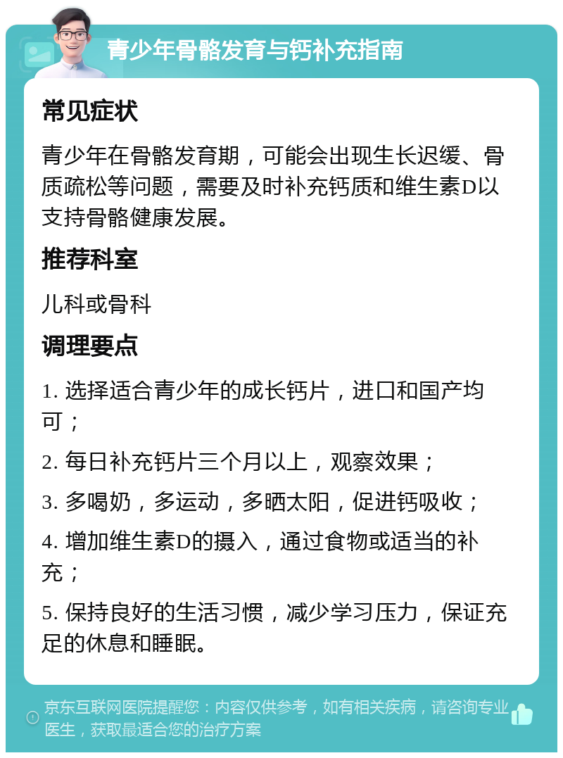 青少年骨骼发育与钙补充指南 常见症状 青少年在骨骼发育期，可能会出现生长迟缓、骨质疏松等问题，需要及时补充钙质和维生素D以支持骨骼健康发展。 推荐科室 儿科或骨科 调理要点 1. 选择适合青少年的成长钙片，进口和国产均可； 2. 每日补充钙片三个月以上，观察效果； 3. 多喝奶，多运动，多晒太阳，促进钙吸收； 4. 增加维生素D的摄入，通过食物或适当的补充； 5. 保持良好的生活习惯，减少学习压力，保证充足的休息和睡眠。