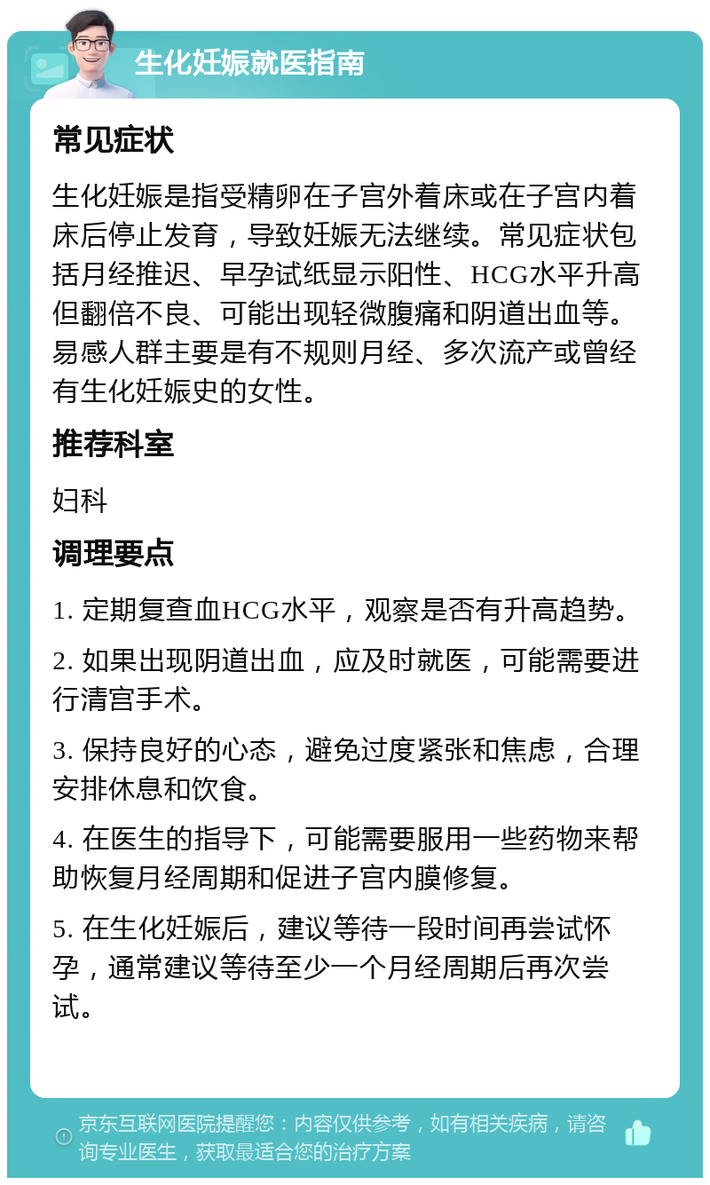 生化妊娠就医指南 常见症状 生化妊娠是指受精卵在子宫外着床或在子宫内着床后停止发育，导致妊娠无法继续。常见症状包括月经推迟、早孕试纸显示阳性、HCG水平升高但翻倍不良、可能出现轻微腹痛和阴道出血等。易感人群主要是有不规则月经、多次流产或曾经有生化妊娠史的女性。 推荐科室 妇科 调理要点 1. 定期复查血HCG水平，观察是否有升高趋势。 2. 如果出现阴道出血，应及时就医，可能需要进行清宫手术。 3. 保持良好的心态，避免过度紧张和焦虑，合理安排休息和饮食。 4. 在医生的指导下，可能需要服用一些药物来帮助恢复月经周期和促进子宫内膜修复。 5. 在生化妊娠后，建议等待一段时间再尝试怀孕，通常建议等待至少一个月经周期后再次尝试。