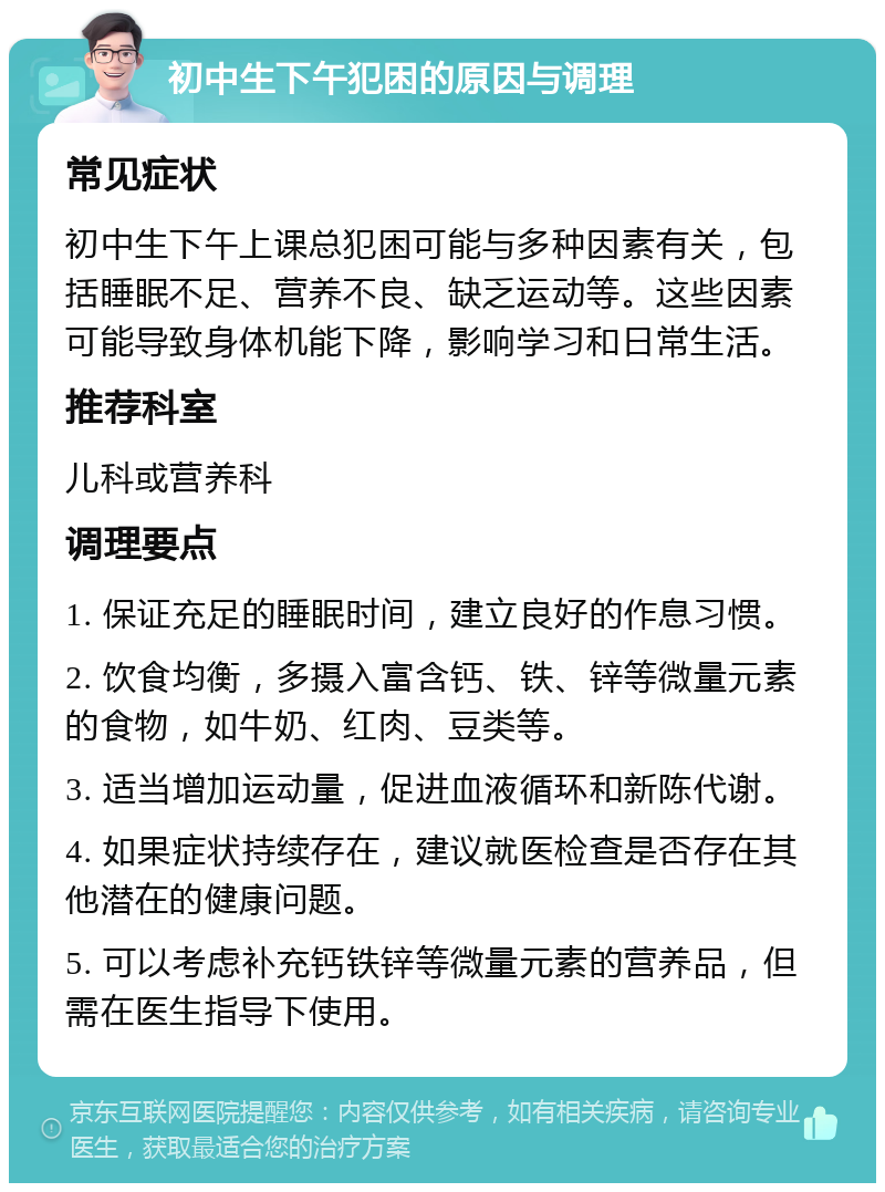 初中生下午犯困的原因与调理 常见症状 初中生下午上课总犯困可能与多种因素有关，包括睡眠不足、营养不良、缺乏运动等。这些因素可能导致身体机能下降，影响学习和日常生活。 推荐科室 儿科或营养科 调理要点 1. 保证充足的睡眠时间，建立良好的作息习惯。 2. 饮食均衡，多摄入富含钙、铁、锌等微量元素的食物，如牛奶、红肉、豆类等。 3. 适当增加运动量，促进血液循环和新陈代谢。 4. 如果症状持续存在，建议就医检查是否存在其他潜在的健康问题。 5. 可以考虑补充钙铁锌等微量元素的营养品，但需在医生指导下使用。