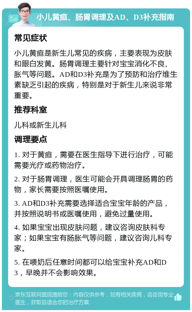 小儿黄疸、肠胃调理及AD、D3补充指南 常见症状 小儿黄疸是新生儿常见的疾病，主要表现为皮肤和眼白发黄。肠胃调理主要针对宝宝消化不良、胀气等问题。AD和D3补充是为了预防和治疗维生素缺乏引起的疾病，特别是对于新生儿来说非常重要。 推荐科室 儿科或新生儿科 调理要点 1. 对于黄疸，需要在医生指导下进行治疗，可能需要光疗或药物治疗。 2. 对于肠胃调理，医生可能会开具调理肠胃的药物，家长需要按照医嘱使用。 3. AD和D3补充需要选择适合宝宝年龄的产品，并按照说明书或医嘱使用，避免过量使用。 4. 如果宝宝出现皮肤问题，建议咨询皮肤科专家；如果宝宝有肠胀气等问题，建议咨询儿科专家。 5. 在喂奶后任意时间都可以给宝宝补充AD和D3，早晚并不会影响效果。