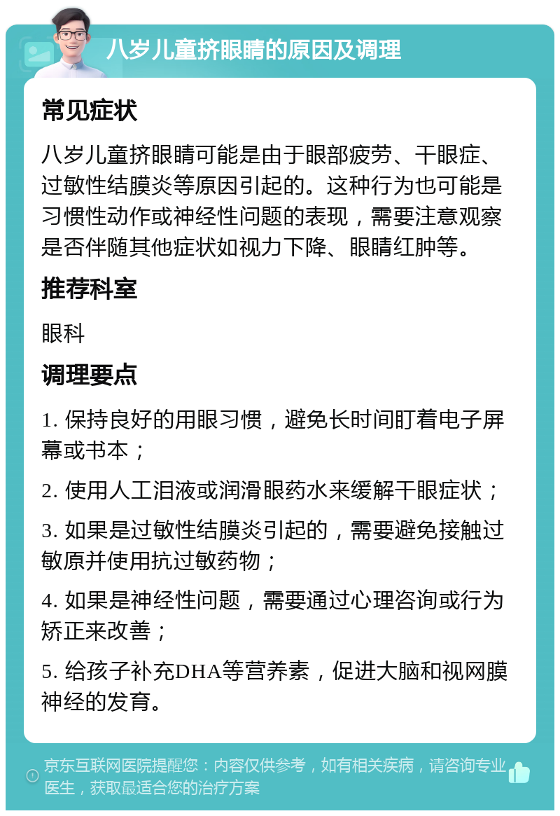 八岁儿童挤眼睛的原因及调理 常见症状 八岁儿童挤眼睛可能是由于眼部疲劳、干眼症、过敏性结膜炎等原因引起的。这种行为也可能是习惯性动作或神经性问题的表现，需要注意观察是否伴随其他症状如视力下降、眼睛红肿等。 推荐科室 眼科 调理要点 1. 保持良好的用眼习惯，避免长时间盯着电子屏幕或书本； 2. 使用人工泪液或润滑眼药水来缓解干眼症状； 3. 如果是过敏性结膜炎引起的，需要避免接触过敏原并使用抗过敏药物； 4. 如果是神经性问题，需要通过心理咨询或行为矫正来改善； 5. 给孩子补充DHA等营养素，促进大脑和视网膜神经的发育。