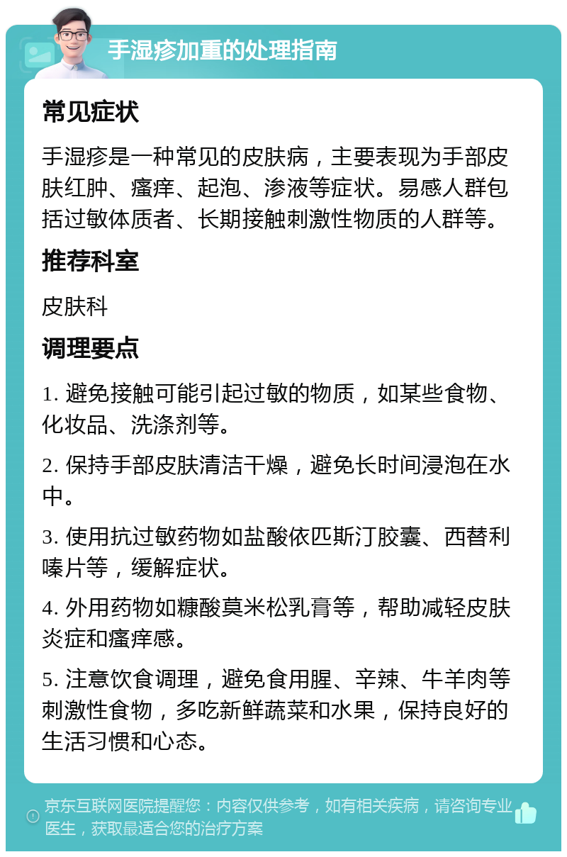 手湿疹加重的处理指南 常见症状 手湿疹是一种常见的皮肤病，主要表现为手部皮肤红肿、瘙痒、起泡、渗液等症状。易感人群包括过敏体质者、长期接触刺激性物质的人群等。 推荐科室 皮肤科 调理要点 1. 避免接触可能引起过敏的物质，如某些食物、化妆品、洗涤剂等。 2. 保持手部皮肤清洁干燥，避免长时间浸泡在水中。 3. 使用抗过敏药物如盐酸依匹斯汀胶囊、西替利嗪片等，缓解症状。 4. 外用药物如糠酸莫米松乳膏等，帮助减轻皮肤炎症和瘙痒感。 5. 注意饮食调理，避免食用腥、辛辣、牛羊肉等刺激性食物，多吃新鲜蔬菜和水果，保持良好的生活习惯和心态。