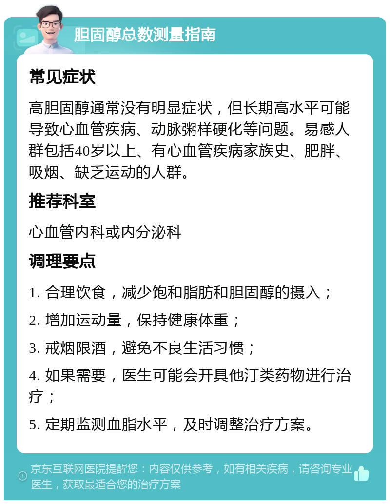 胆固醇总数测量指南 常见症状 高胆固醇通常没有明显症状，但长期高水平可能导致心血管疾病、动脉粥样硬化等问题。易感人群包括40岁以上、有心血管疾病家族史、肥胖、吸烟、缺乏运动的人群。 推荐科室 心血管内科或内分泌科 调理要点 1. 合理饮食，减少饱和脂肪和胆固醇的摄入； 2. 增加运动量，保持健康体重； 3. 戒烟限酒，避免不良生活习惯； 4. 如果需要，医生可能会开具他汀类药物进行治疗； 5. 定期监测血脂水平，及时调整治疗方案。