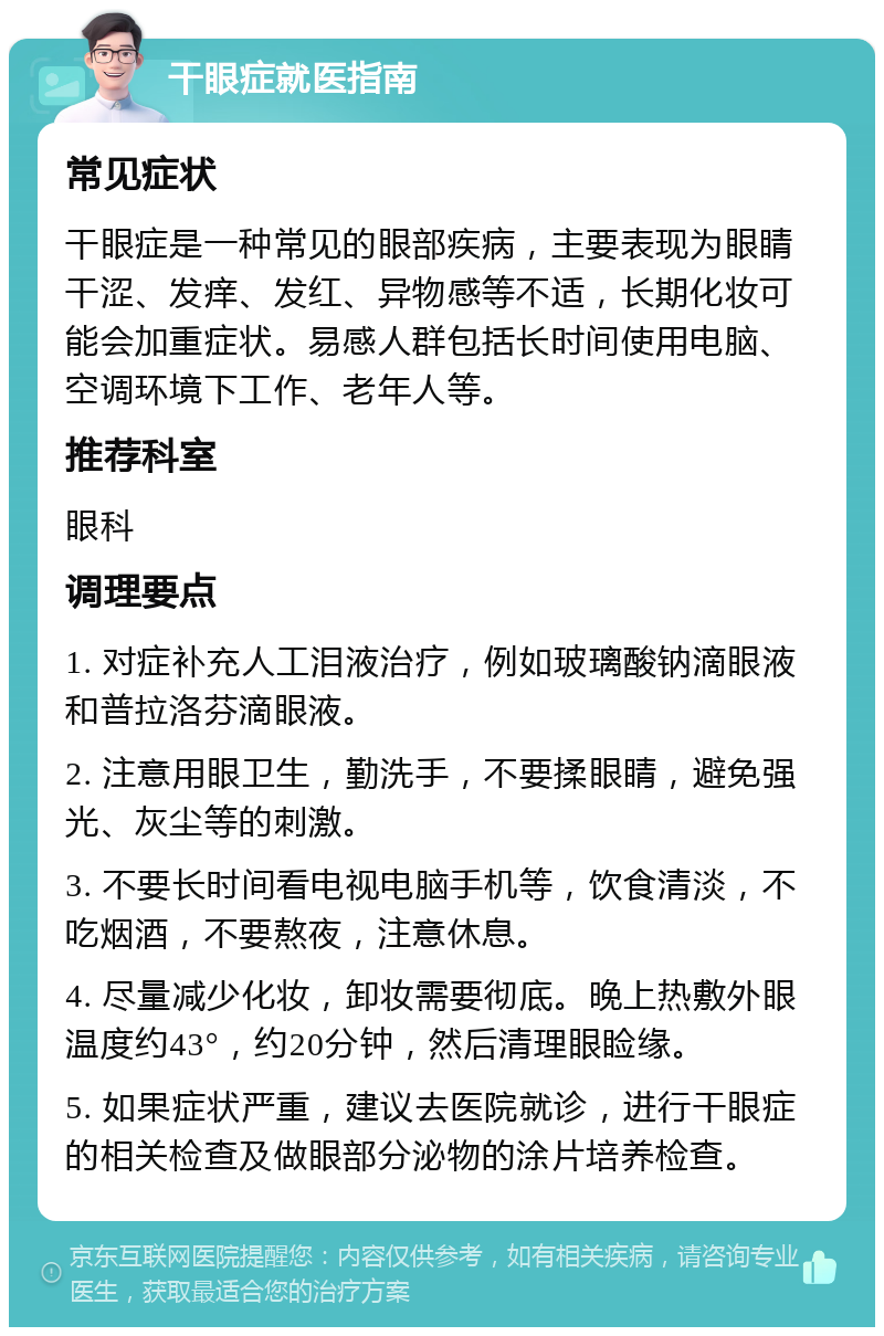 干眼症就医指南 常见症状 干眼症是一种常见的眼部疾病，主要表现为眼睛干涩、发痒、发红、异物感等不适，长期化妆可能会加重症状。易感人群包括长时间使用电脑、空调环境下工作、老年人等。 推荐科室 眼科 调理要点 1. 对症补充人工泪液治疗，例如玻璃酸钠滴眼液和普拉洛芬滴眼液。 2. 注意用眼卫生，勤洗手，不要揉眼睛，避免强光、灰尘等的刺激。 3. 不要长时间看电视电脑手机等，饮食清淡，不吃烟酒，不要熬夜，注意休息。 4. 尽量减少化妆，卸妆需要彻底。晚上热敷外眼 温度约43°，约20分钟，然后清理眼睑缘。 5. 如果症状严重，建议去医院就诊，进行干眼症的相关检查及做眼部分泌物的涂片培养检查。