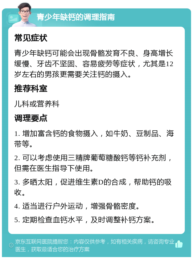 青少年缺钙的调理指南 常见症状 青少年缺钙可能会出现骨骼发育不良、身高增长缓慢、牙齿不坚固、容易疲劳等症状，尤其是12岁左右的男孩更需要关注钙的摄入。 推荐科室 儿科或营养科 调理要点 1. 增加富含钙的食物摄入，如牛奶、豆制品、海带等。 2. 可以考虑使用三精牌葡萄糖酸钙等钙补充剂，但需在医生指导下使用。 3. 多晒太阳，促进维生素D的合成，帮助钙的吸收。 4. 适当进行户外运动，增强骨骼密度。 5. 定期检查血钙水平，及时调整补钙方案。