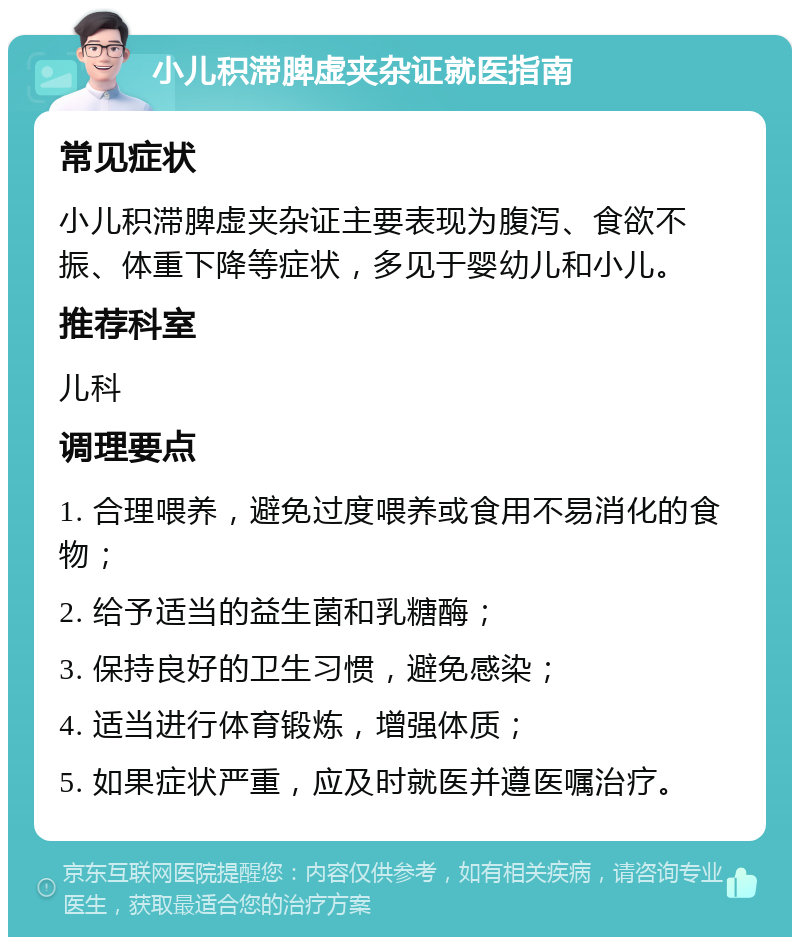 小儿积滞脾虚夹杂证就医指南 常见症状 小儿积滞脾虚夹杂证主要表现为腹泻、食欲不振、体重下降等症状，多见于婴幼儿和小儿。 推荐科室 儿科 调理要点 1. 合理喂养，避免过度喂养或食用不易消化的食物； 2. 给予适当的益生菌和乳糖酶； 3. 保持良好的卫生习惯，避免感染； 4. 适当进行体育锻炼，增强体质； 5. 如果症状严重，应及时就医并遵医嘱治疗。