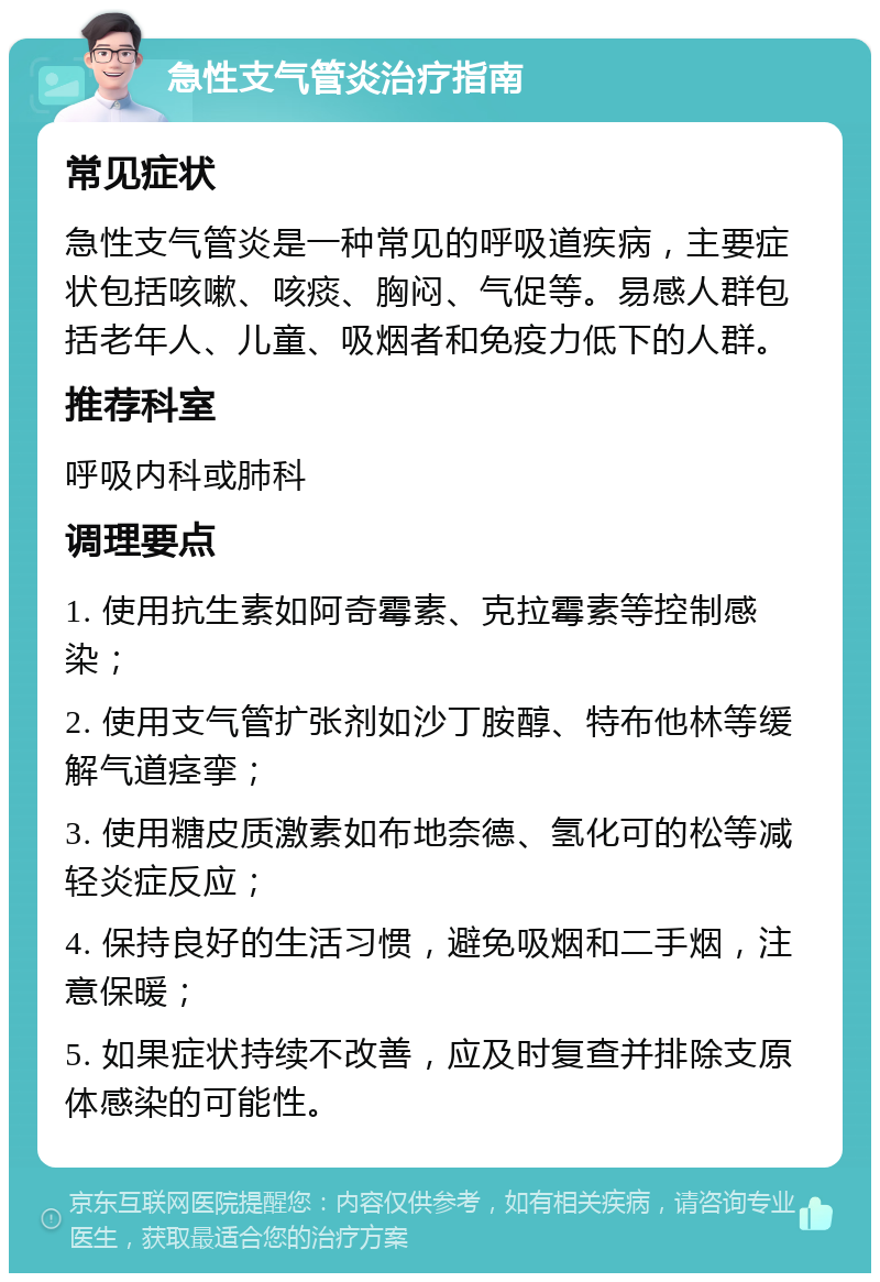 急性支气管炎治疗指南 常见症状 急性支气管炎是一种常见的呼吸道疾病，主要症状包括咳嗽、咳痰、胸闷、气促等。易感人群包括老年人、儿童、吸烟者和免疫力低下的人群。 推荐科室 呼吸内科或肺科 调理要点 1. 使用抗生素如阿奇霉素、克拉霉素等控制感染； 2. 使用支气管扩张剂如沙丁胺醇、特布他林等缓解气道痉挛； 3. 使用糖皮质激素如布地奈德、氢化可的松等减轻炎症反应； 4. 保持良好的生活习惯，避免吸烟和二手烟，注意保暖； 5. 如果症状持续不改善，应及时复查并排除支原体感染的可能性。