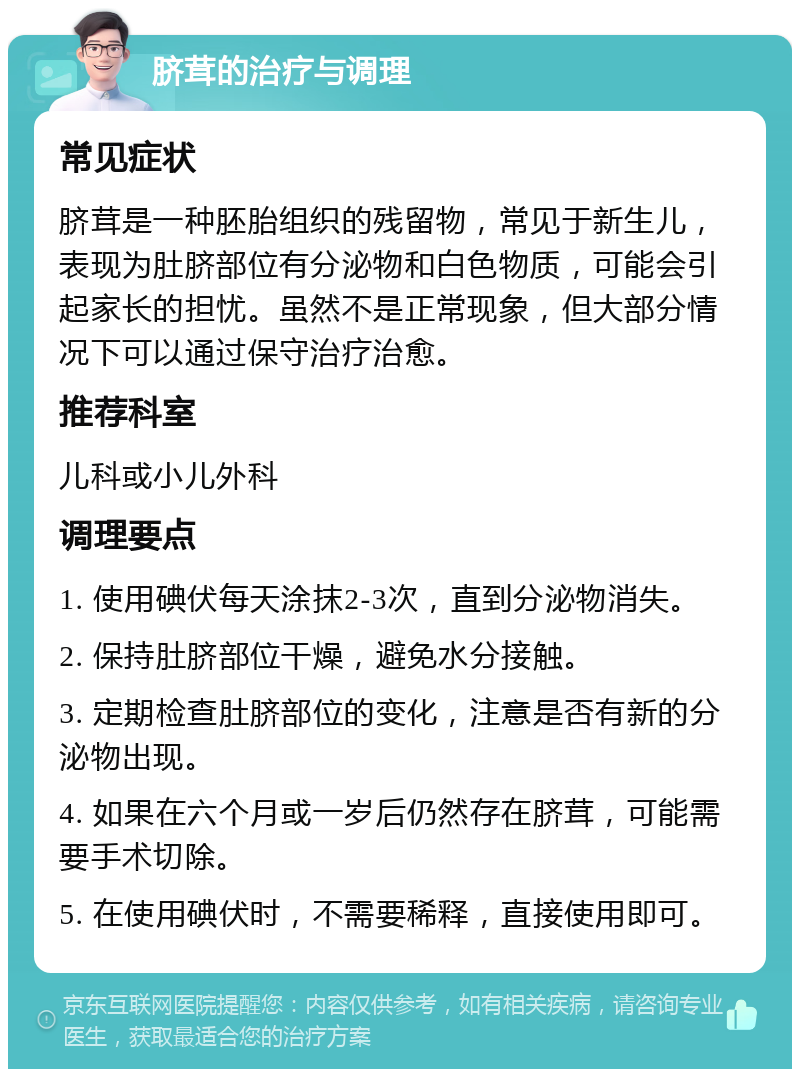 脐茸的治疗与调理 常见症状 脐茸是一种胚胎组织的残留物，常见于新生儿，表现为肚脐部位有分泌物和白色物质，可能会引起家长的担忧。虽然不是正常现象，但大部分情况下可以通过保守治疗治愈。 推荐科室 儿科或小儿外科 调理要点 1. 使用碘伏每天涂抹2-3次，直到分泌物消失。 2. 保持肚脐部位干燥，避免水分接触。 3. 定期检查肚脐部位的变化，注意是否有新的分泌物出现。 4. 如果在六个月或一岁后仍然存在脐茸，可能需要手术切除。 5. 在使用碘伏时，不需要稀释，直接使用即可。