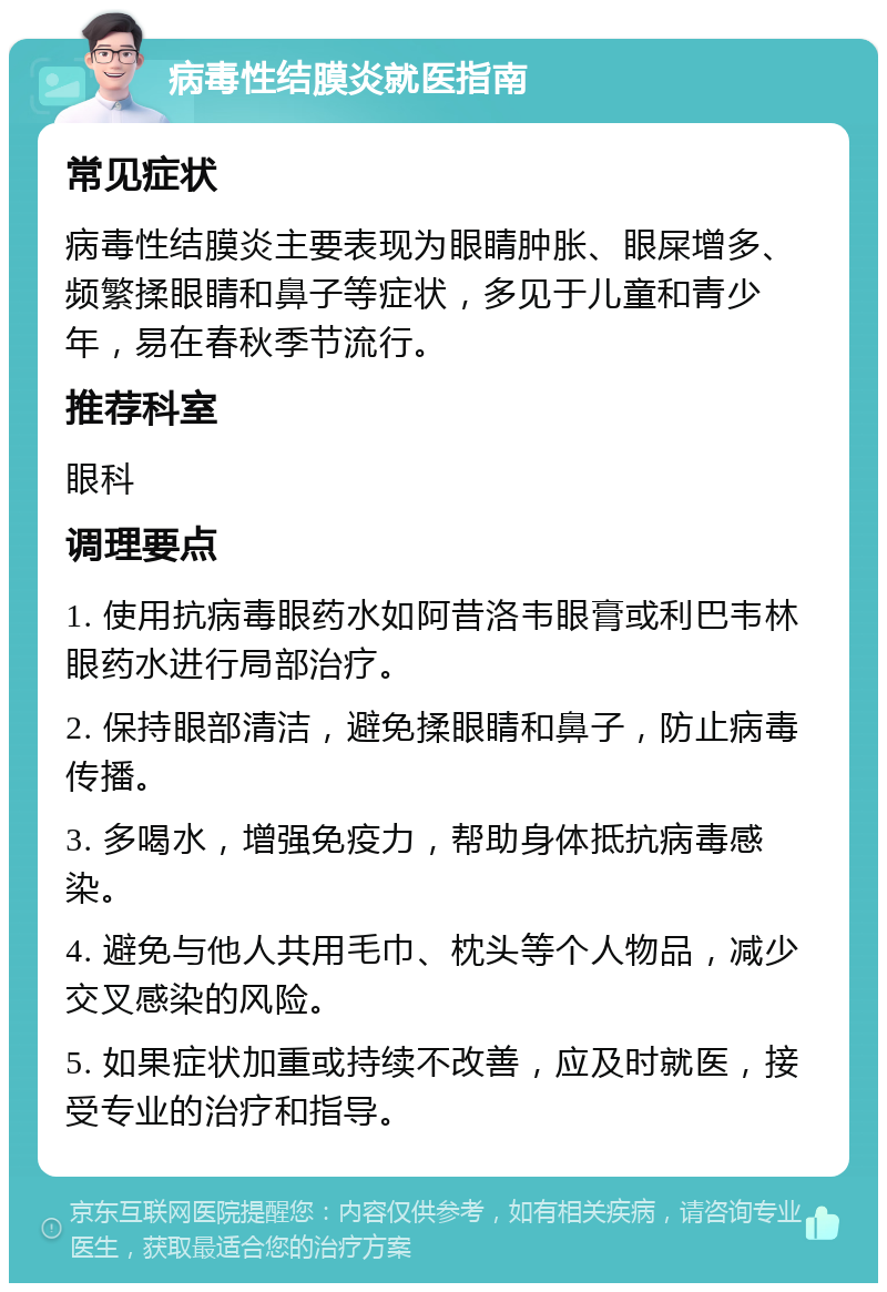 病毒性结膜炎就医指南 常见症状 病毒性结膜炎主要表现为眼睛肿胀、眼屎增多、频繁揉眼睛和鼻子等症状，多见于儿童和青少年，易在春秋季节流行。 推荐科室 眼科 调理要点 1. 使用抗病毒眼药水如阿昔洛韦眼膏或利巴韦林眼药水进行局部治疗。 2. 保持眼部清洁，避免揉眼睛和鼻子，防止病毒传播。 3. 多喝水，增强免疫力，帮助身体抵抗病毒感染。 4. 避免与他人共用毛巾、枕头等个人物品，减少交叉感染的风险。 5. 如果症状加重或持续不改善，应及时就医，接受专业的治疗和指导。