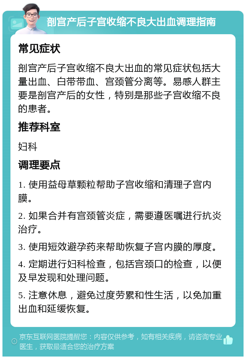 剖宫产后子宫收缩不良大出血调理指南 常见症状 剖宫产后子宫收缩不良大出血的常见症状包括大量出血、白带带血、宫颈管分离等。易感人群主要是剖宫产后的女性，特别是那些子宫收缩不良的患者。 推荐科室 妇科 调理要点 1. 使用益母草颗粒帮助子宫收缩和清理子宫内膜。 2. 如果合并有宫颈管炎症，需要遵医嘱进行抗炎治疗。 3. 使用短效避孕药来帮助恢复子宫内膜的厚度。 4. 定期进行妇科检查，包括宫颈口的检查，以便及早发现和处理问题。 5. 注意休息，避免过度劳累和性生活，以免加重出血和延缓恢复。