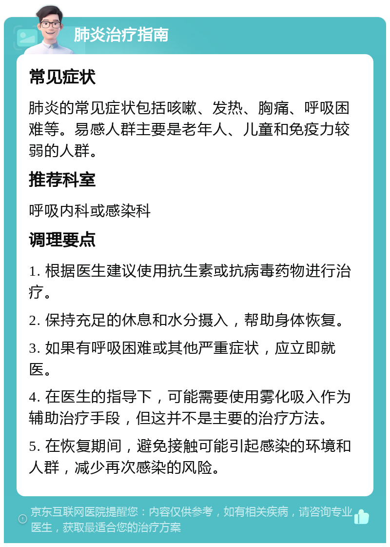 肺炎治疗指南 常见症状 肺炎的常见症状包括咳嗽、发热、胸痛、呼吸困难等。易感人群主要是老年人、儿童和免疫力较弱的人群。 推荐科室 呼吸内科或感染科 调理要点 1. 根据医生建议使用抗生素或抗病毒药物进行治疗。 2. 保持充足的休息和水分摄入，帮助身体恢复。 3. 如果有呼吸困难或其他严重症状，应立即就医。 4. 在医生的指导下，可能需要使用雾化吸入作为辅助治疗手段，但这并不是主要的治疗方法。 5. 在恢复期间，避免接触可能引起感染的环境和人群，减少再次感染的风险。