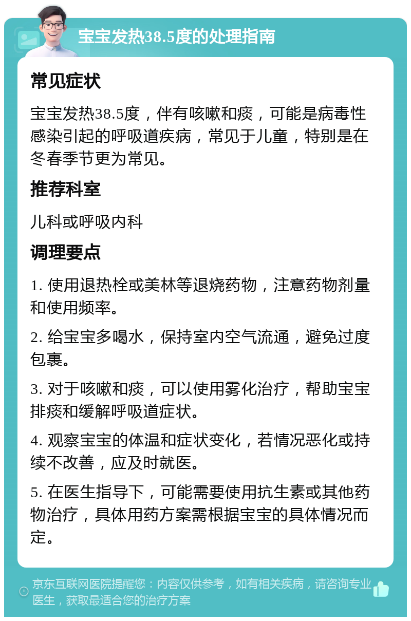 宝宝发热38.5度的处理指南 常见症状 宝宝发热38.5度，伴有咳嗽和痰，可能是病毒性感染引起的呼吸道疾病，常见于儿童，特别是在冬春季节更为常见。 推荐科室 儿科或呼吸内科 调理要点 1. 使用退热栓或美林等退烧药物，注意药物剂量和使用频率。 2. 给宝宝多喝水，保持室内空气流通，避免过度包裹。 3. 对于咳嗽和痰，可以使用雾化治疗，帮助宝宝排痰和缓解呼吸道症状。 4. 观察宝宝的体温和症状变化，若情况恶化或持续不改善，应及时就医。 5. 在医生指导下，可能需要使用抗生素或其他药物治疗，具体用药方案需根据宝宝的具体情况而定。