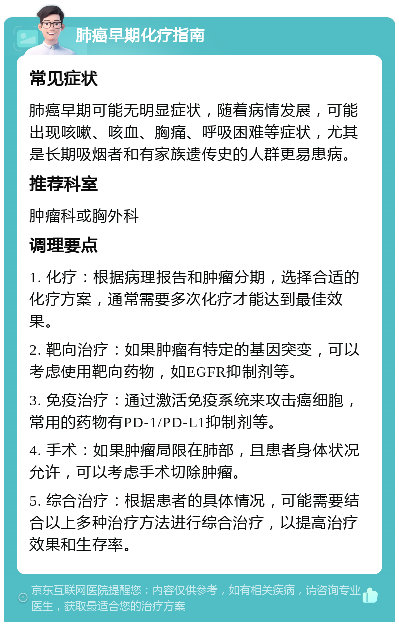 肺癌早期化疗指南 常见症状 肺癌早期可能无明显症状，随着病情发展，可能出现咳嗽、咳血、胸痛、呼吸困难等症状，尤其是长期吸烟者和有家族遗传史的人群更易患病。 推荐科室 肿瘤科或胸外科 调理要点 1. 化疗：根据病理报告和肿瘤分期，选择合适的化疗方案，通常需要多次化疗才能达到最佳效果。 2. 靶向治疗：如果肿瘤有特定的基因突变，可以考虑使用靶向药物，如EGFR抑制剂等。 3. 免疫治疗：通过激活免疫系统来攻击癌细胞，常用的药物有PD-1/PD-L1抑制剂等。 4. 手术：如果肿瘤局限在肺部，且患者身体状况允许，可以考虑手术切除肿瘤。 5. 综合治疗：根据患者的具体情况，可能需要结合以上多种治疗方法进行综合治疗，以提高治疗效果和生存率。