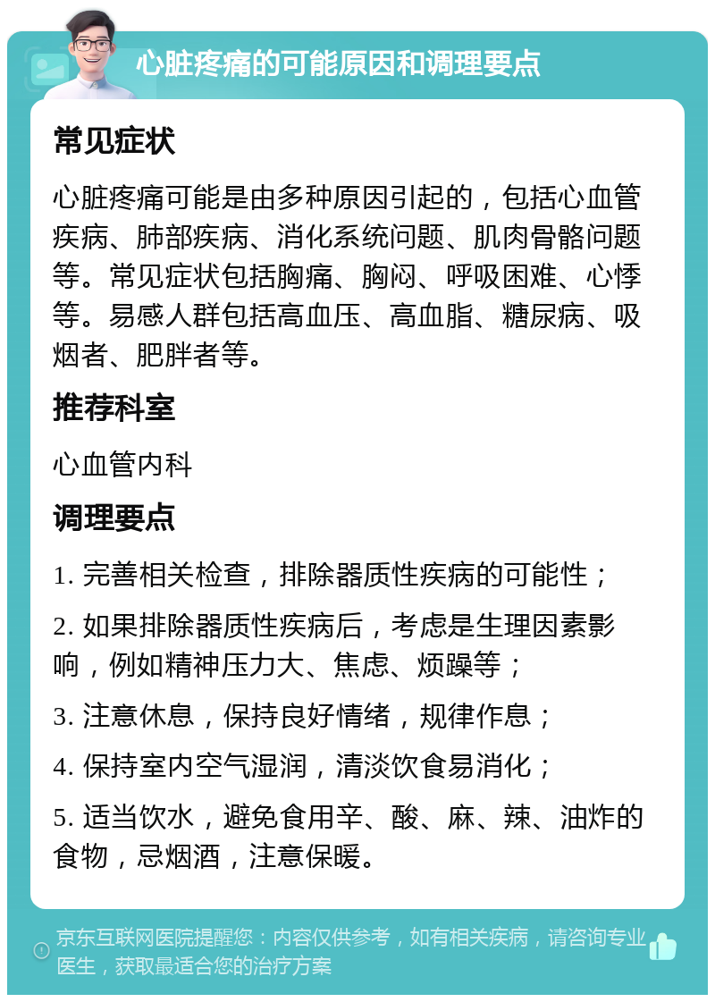 心脏疼痛的可能原因和调理要点 常见症状 心脏疼痛可能是由多种原因引起的，包括心血管疾病、肺部疾病、消化系统问题、肌肉骨骼问题等。常见症状包括胸痛、胸闷、呼吸困难、心悸等。易感人群包括高血压、高血脂、糖尿病、吸烟者、肥胖者等。 推荐科室 心血管内科 调理要点 1. 完善相关检查，排除器质性疾病的可能性； 2. 如果排除器质性疾病后，考虑是生理因素影响，例如精神压力大、焦虑、烦躁等； 3. 注意休息，保持良好情绪，规律作息； 4. 保持室内空气湿润，清淡饮食易消化； 5. 适当饮水，避免食用辛、酸、麻、辣、油炸的食物，忌烟酒，注意保暖。