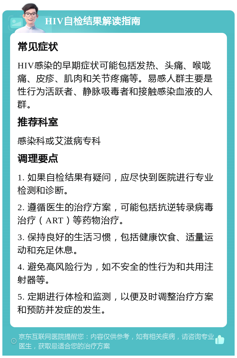 HIV自检结果解读指南 常见症状 HIV感染的早期症状可能包括发热、头痛、喉咙痛、皮疹、肌肉和关节疼痛等。易感人群主要是性行为活跃者、静脉吸毒者和接触感染血液的人群。 推荐科室 感染科或艾滋病专科 调理要点 1. 如果自检结果有疑问，应尽快到医院进行专业检测和诊断。 2. 遵循医生的治疗方案，可能包括抗逆转录病毒治疗（ART）等药物治疗。 3. 保持良好的生活习惯，包括健康饮食、适量运动和充足休息。 4. 避免高风险行为，如不安全的性行为和共用注射器等。 5. 定期进行体检和监测，以便及时调整治疗方案和预防并发症的发生。