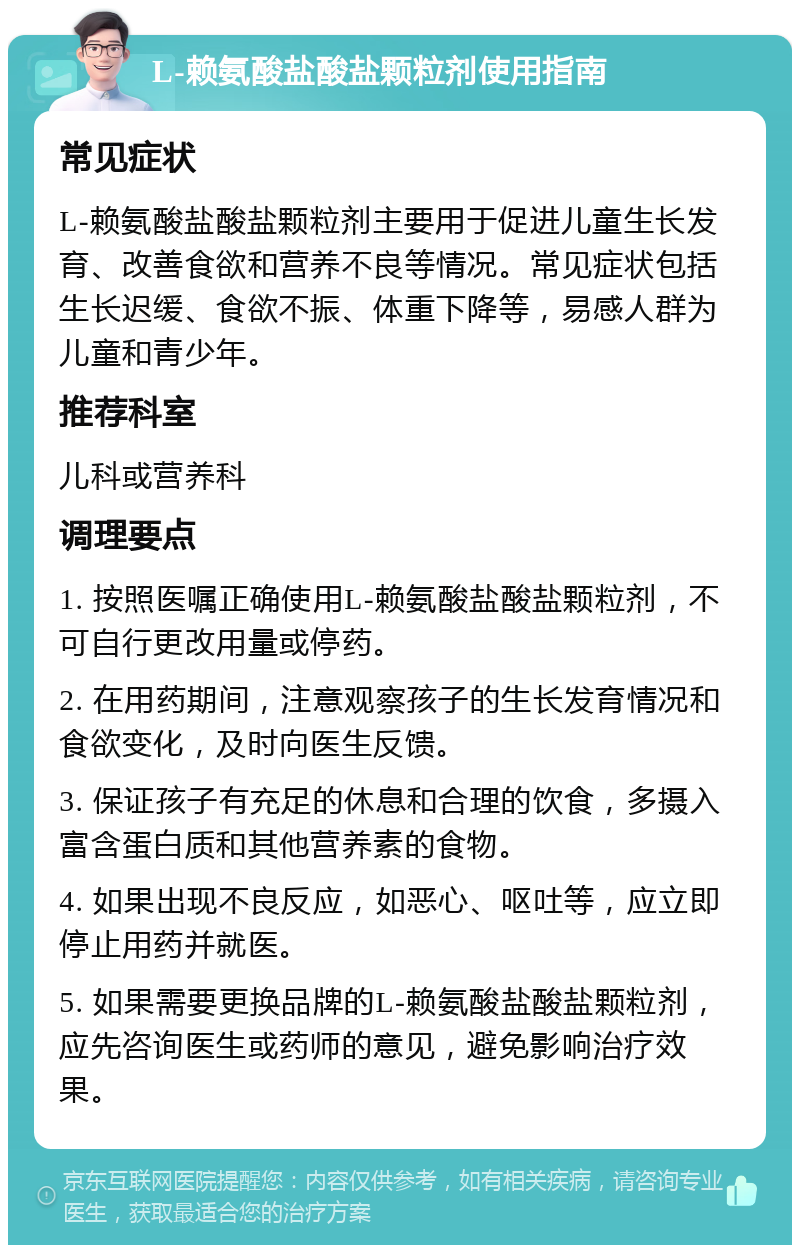 L-赖氨酸盐酸盐颗粒剂使用指南 常见症状 L-赖氨酸盐酸盐颗粒剂主要用于促进儿童生长发育、改善食欲和营养不良等情况。常见症状包括生长迟缓、食欲不振、体重下降等，易感人群为儿童和青少年。 推荐科室 儿科或营养科 调理要点 1. 按照医嘱正确使用L-赖氨酸盐酸盐颗粒剂，不可自行更改用量或停药。 2. 在用药期间，注意观察孩子的生长发育情况和食欲变化，及时向医生反馈。 3. 保证孩子有充足的休息和合理的饮食，多摄入富含蛋白质和其他营养素的食物。 4. 如果出现不良反应，如恶心、呕吐等，应立即停止用药并就医。 5. 如果需要更换品牌的L-赖氨酸盐酸盐颗粒剂，应先咨询医生或药师的意见，避免影响治疗效果。