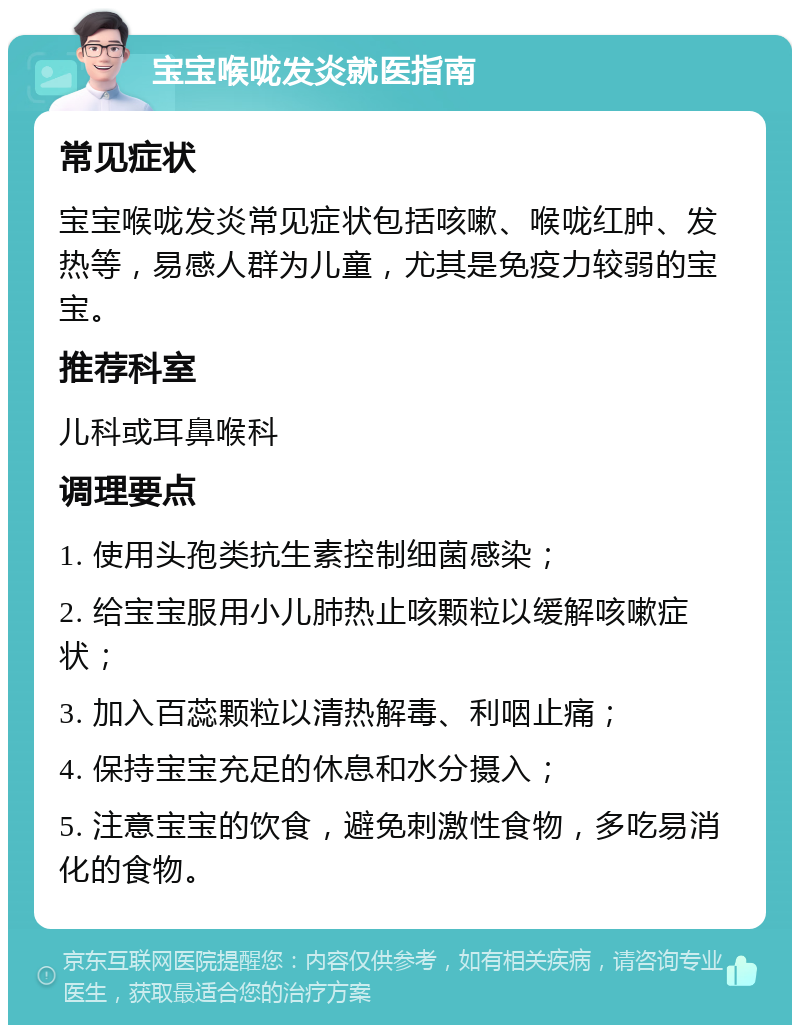 宝宝喉咙发炎就医指南 常见症状 宝宝喉咙发炎常见症状包括咳嗽、喉咙红肿、发热等，易感人群为儿童，尤其是免疫力较弱的宝宝。 推荐科室 儿科或耳鼻喉科 调理要点 1. 使用头孢类抗生素控制细菌感染； 2. 给宝宝服用小儿肺热止咳颗粒以缓解咳嗽症状； 3. 加入百蕊颗粒以清热解毒、利咽止痛； 4. 保持宝宝充足的休息和水分摄入； 5. 注意宝宝的饮食，避免刺激性食物，多吃易消化的食物。