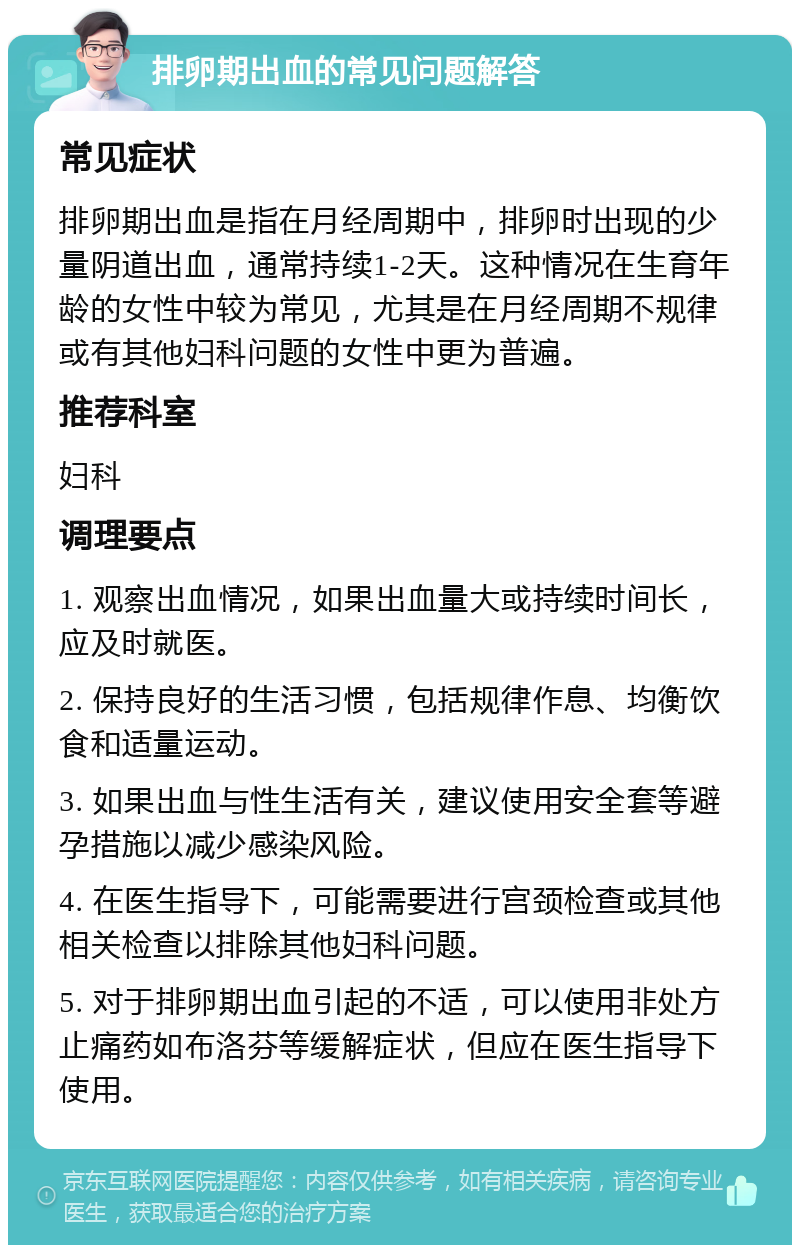 排卵期出血的常见问题解答 常见症状 排卵期出血是指在月经周期中，排卵时出现的少量阴道出血，通常持续1-2天。这种情况在生育年龄的女性中较为常见，尤其是在月经周期不规律或有其他妇科问题的女性中更为普遍。 推荐科室 妇科 调理要点 1. 观察出血情况，如果出血量大或持续时间长，应及时就医。 2. 保持良好的生活习惯，包括规律作息、均衡饮食和适量运动。 3. 如果出血与性生活有关，建议使用安全套等避孕措施以减少感染风险。 4. 在医生指导下，可能需要进行宫颈检查或其他相关检查以排除其他妇科问题。 5. 对于排卵期出血引起的不适，可以使用非处方止痛药如布洛芬等缓解症状，但应在医生指导下使用。