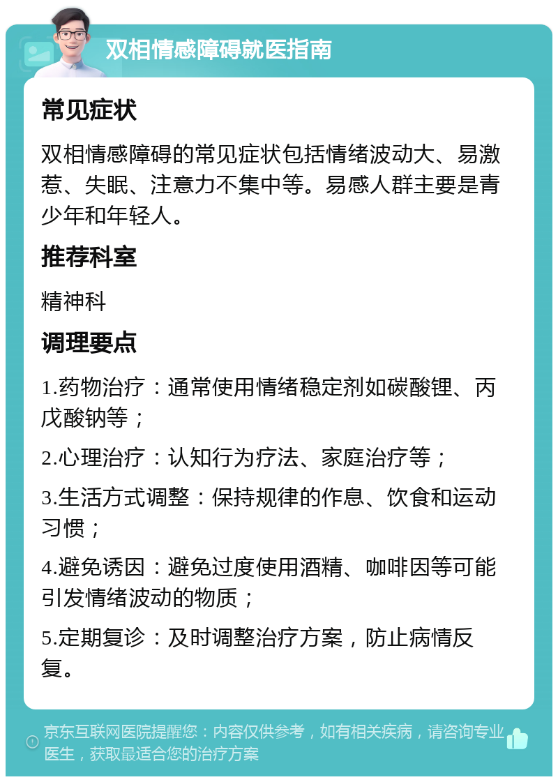 双相情感障碍就医指南 常见症状 双相情感障碍的常见症状包括情绪波动大、易激惹、失眠、注意力不集中等。易感人群主要是青少年和年轻人。 推荐科室 精神科 调理要点 1.药物治疗：通常使用情绪稳定剂如碳酸锂、丙戊酸钠等； 2.心理治疗：认知行为疗法、家庭治疗等； 3.生活方式调整：保持规律的作息、饮食和运动习惯； 4.避免诱因：避免过度使用酒精、咖啡因等可能引发情绪波动的物质； 5.定期复诊：及时调整治疗方案，防止病情反复。