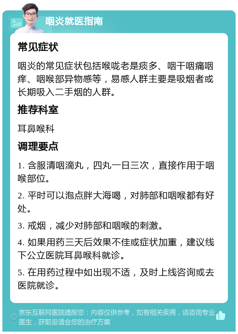 咽炎就医指南 常见症状 咽炎的常见症状包括喉咙老是痰多、咽干咽痛咽痒、咽喉部异物感等，易感人群主要是吸烟者或长期吸入二手烟的人群。 推荐科室 耳鼻喉科 调理要点 1. 含服清咽滴丸，四丸一日三次，直接作用于咽喉部位。 2. 平时可以泡点胖大海喝，对肺部和咽喉都有好处。 3. 戒烟，减少对肺部和咽喉的刺激。 4. 如果用药三天后效果不佳或症状加重，建议线下公立医院耳鼻喉科就诊。 5. 在用药过程中如出现不适，及时上线咨询或去医院就诊。