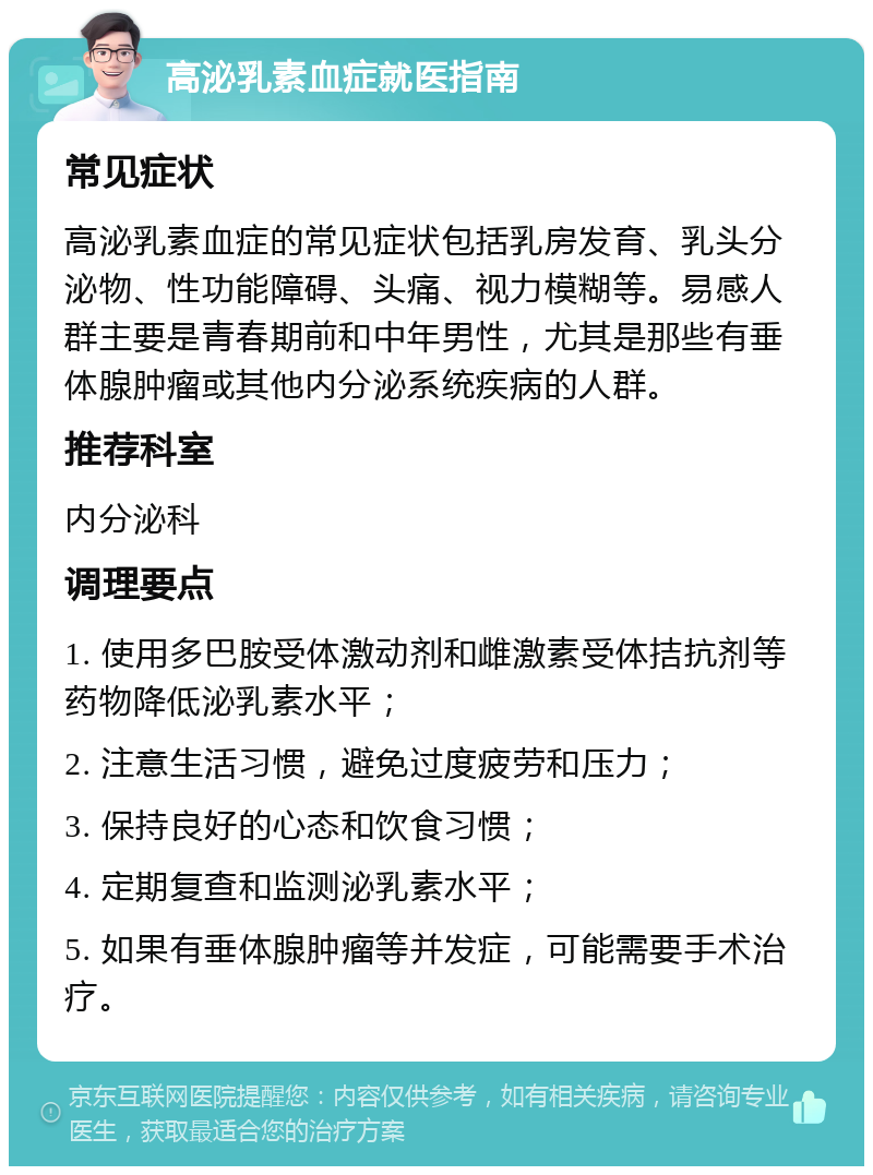 高泌乳素血症就医指南 常见症状 高泌乳素血症的常见症状包括乳房发育、乳头分泌物、性功能障碍、头痛、视力模糊等。易感人群主要是青春期前和中年男性，尤其是那些有垂体腺肿瘤或其他内分泌系统疾病的人群。 推荐科室 内分泌科 调理要点 1. 使用多巴胺受体激动剂和雌激素受体拮抗剂等药物降低泌乳素水平； 2. 注意生活习惯，避免过度疲劳和压力； 3. 保持良好的心态和饮食习惯； 4. 定期复查和监测泌乳素水平； 5. 如果有垂体腺肿瘤等并发症，可能需要手术治疗。