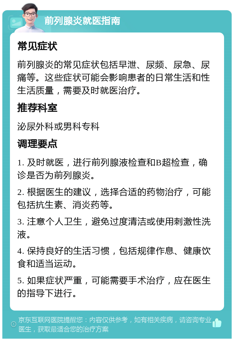 前列腺炎就医指南 常见症状 前列腺炎的常见症状包括早泄、尿频、尿急、尿痛等。这些症状可能会影响患者的日常生活和性生活质量，需要及时就医治疗。 推荐科室 泌尿外科或男科专科 调理要点 1. 及时就医，进行前列腺液检查和B超检查，确诊是否为前列腺炎。 2. 根据医生的建议，选择合适的药物治疗，可能包括抗生素、消炎药等。 3. 注意个人卫生，避免过度清洁或使用刺激性洗液。 4. 保持良好的生活习惯，包括规律作息、健康饮食和适当运动。 5. 如果症状严重，可能需要手术治疗，应在医生的指导下进行。