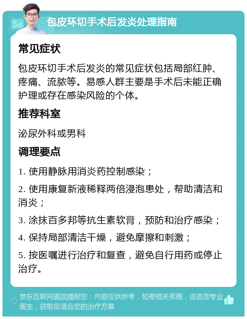 包皮环切手术后发炎处理指南 常见症状 包皮环切手术后发炎的常见症状包括局部红肿、疼痛、流脓等。易感人群主要是手术后未能正确护理或存在感染风险的个体。 推荐科室 泌尿外科或男科 调理要点 1. 使用静脉用消炎药控制感染； 2. 使用康复新液稀释两倍浸泡患处，帮助清洁和消炎； 3. 涂抹百多邦等抗生素软膏，预防和治疗感染； 4. 保持局部清洁干燥，避免摩擦和刺激； 5. 按医嘱进行治疗和复查，避免自行用药或停止治疗。