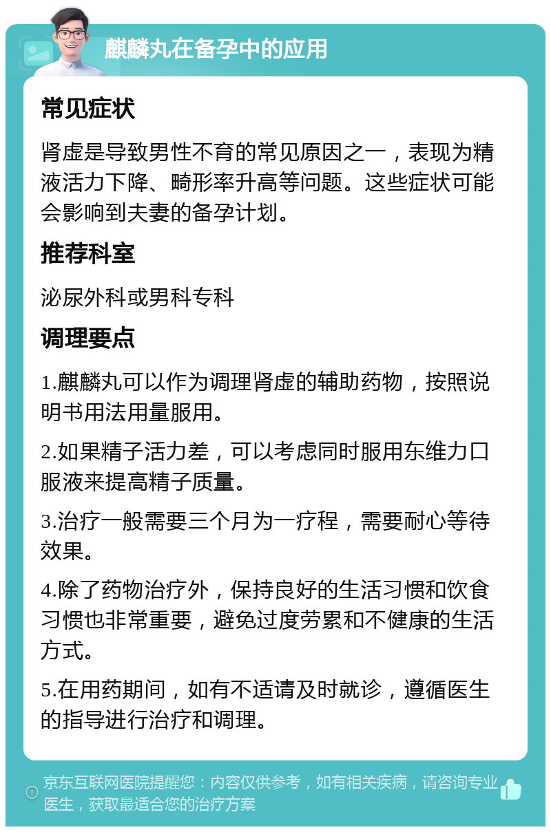 麒麟丸在备孕中的应用 常见症状 肾虚是导致男性不育的常见原因之一，表现为精液活力下降、畸形率升高等问题。这些症状可能会影响到夫妻的备孕计划。 推荐科室 泌尿外科或男科专科 调理要点 1.麒麟丸可以作为调理肾虚的辅助药物，按照说明书用法用量服用。 2.如果精子活力差，可以考虑同时服用东维力口服液来提高精子质量。 3.治疗一般需要三个月为一疗程，需要耐心等待效果。 4.除了药物治疗外，保持良好的生活习惯和饮食习惯也非常重要，避免过度劳累和不健康的生活方式。 5.在用药期间，如有不适请及时就诊，遵循医生的指导进行治疗和调理。