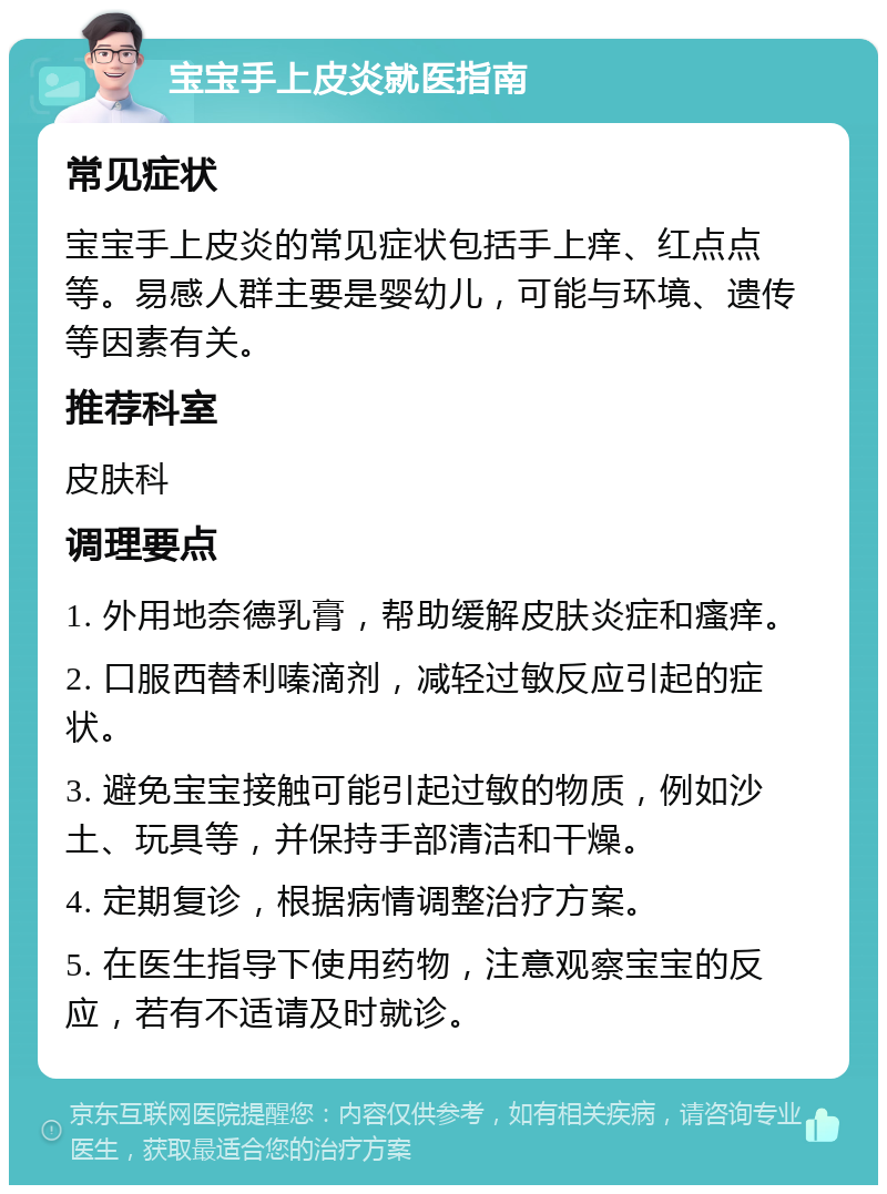 宝宝手上皮炎就医指南 常见症状 宝宝手上皮炎的常见症状包括手上痒、红点点等。易感人群主要是婴幼儿，可能与环境、遗传等因素有关。 推荐科室 皮肤科 调理要点 1. 外用地奈德乳膏，帮助缓解皮肤炎症和瘙痒。 2. 口服西替利嗪滴剂，减轻过敏反应引起的症状。 3. 避免宝宝接触可能引起过敏的物质，例如沙土、玩具等，并保持手部清洁和干燥。 4. 定期复诊，根据病情调整治疗方案。 5. 在医生指导下使用药物，注意观察宝宝的反应，若有不适请及时就诊。