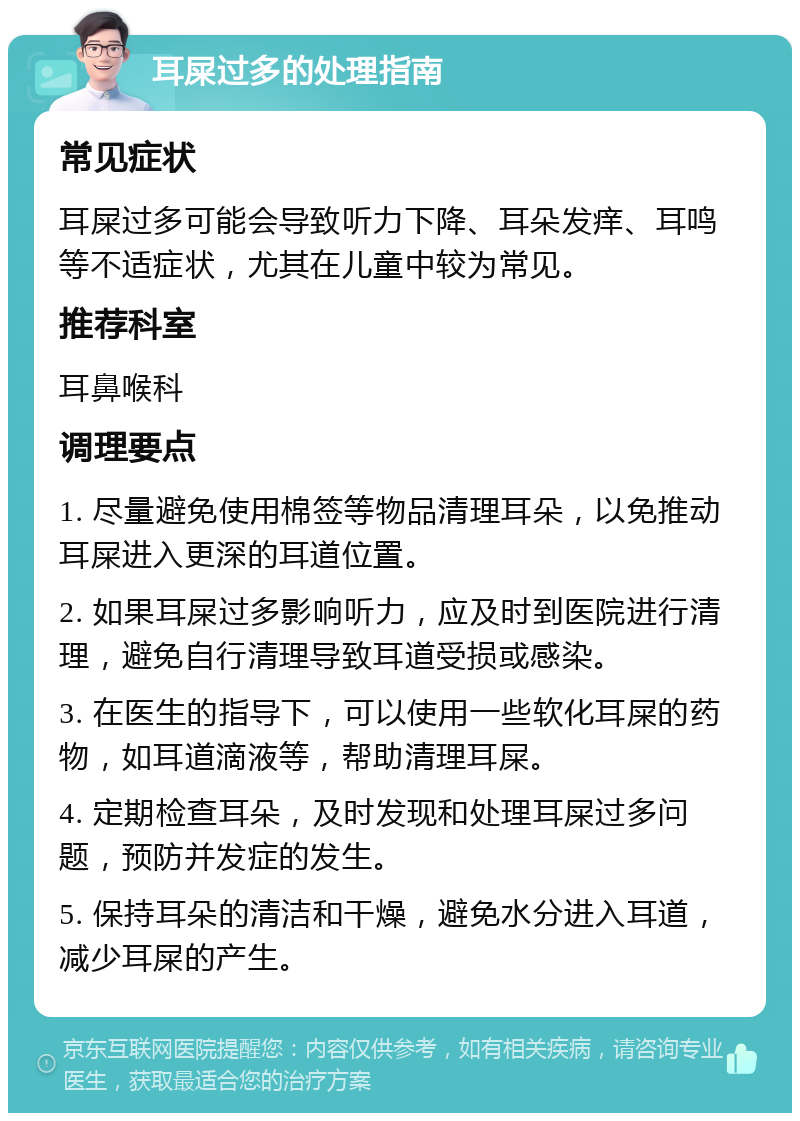 耳屎过多的处理指南 常见症状 耳屎过多可能会导致听力下降、耳朵发痒、耳鸣等不适症状，尤其在儿童中较为常见。 推荐科室 耳鼻喉科 调理要点 1. 尽量避免使用棉签等物品清理耳朵，以免推动耳屎进入更深的耳道位置。 2. 如果耳屎过多影响听力，应及时到医院进行清理，避免自行清理导致耳道受损或感染。 3. 在医生的指导下，可以使用一些软化耳屎的药物，如耳道滴液等，帮助清理耳屎。 4. 定期检查耳朵，及时发现和处理耳屎过多问题，预防并发症的发生。 5. 保持耳朵的清洁和干燥，避免水分进入耳道，减少耳屎的产生。