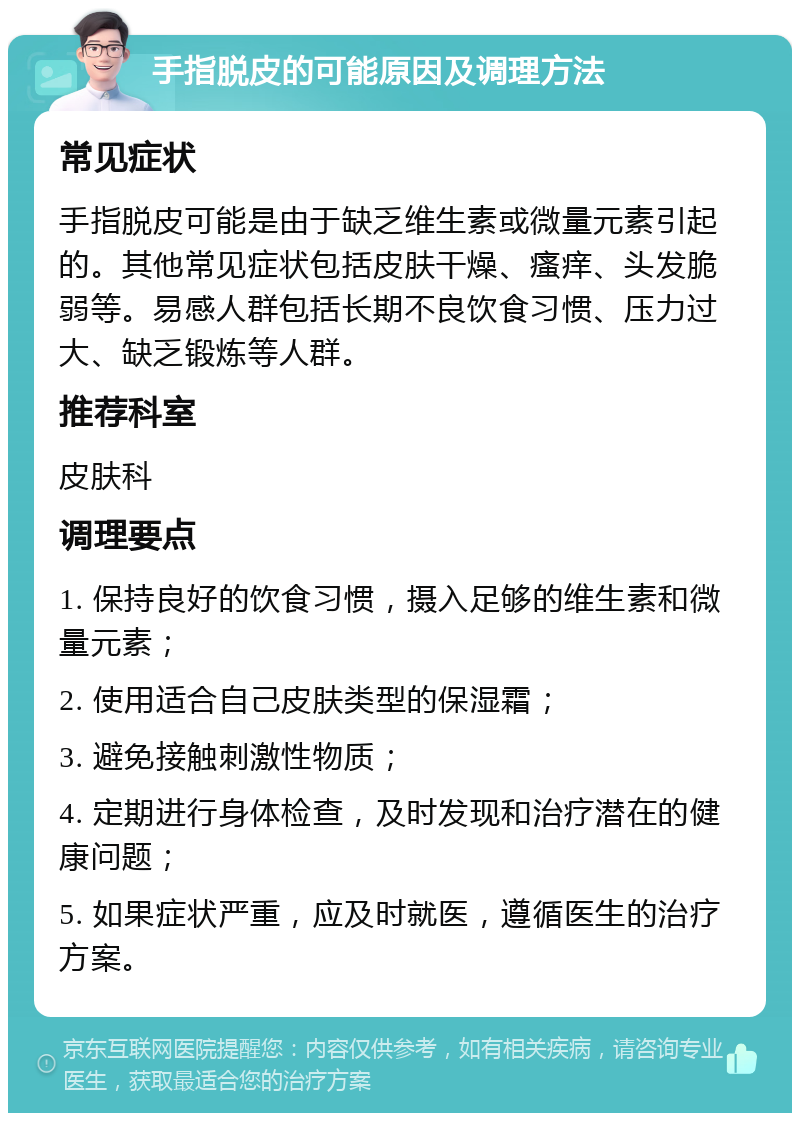 手指脱皮的可能原因及调理方法 常见症状 手指脱皮可能是由于缺乏维生素或微量元素引起的。其他常见症状包括皮肤干燥、瘙痒、头发脆弱等。易感人群包括长期不良饮食习惯、压力过大、缺乏锻炼等人群。 推荐科室 皮肤科 调理要点 1. 保持良好的饮食习惯，摄入足够的维生素和微量元素； 2. 使用适合自己皮肤类型的保湿霜； 3. 避免接触刺激性物质； 4. 定期进行身体检查，及时发现和治疗潜在的健康问题； 5. 如果症状严重，应及时就医，遵循医生的治疗方案。