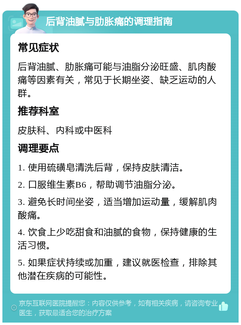 后背油腻与肋胀痛的调理指南 常见症状 后背油腻、肋胀痛可能与油脂分泌旺盛、肌肉酸痛等因素有关，常见于长期坐姿、缺乏运动的人群。 推荐科室 皮肤科、内科或中医科 调理要点 1. 使用硫磺皂清洗后背，保持皮肤清洁。 2. 口服维生素B6，帮助调节油脂分泌。 3. 避免长时间坐姿，适当增加运动量，缓解肌肉酸痛。 4. 饮食上少吃甜食和油腻的食物，保持健康的生活习惯。 5. 如果症状持续或加重，建议就医检查，排除其他潜在疾病的可能性。