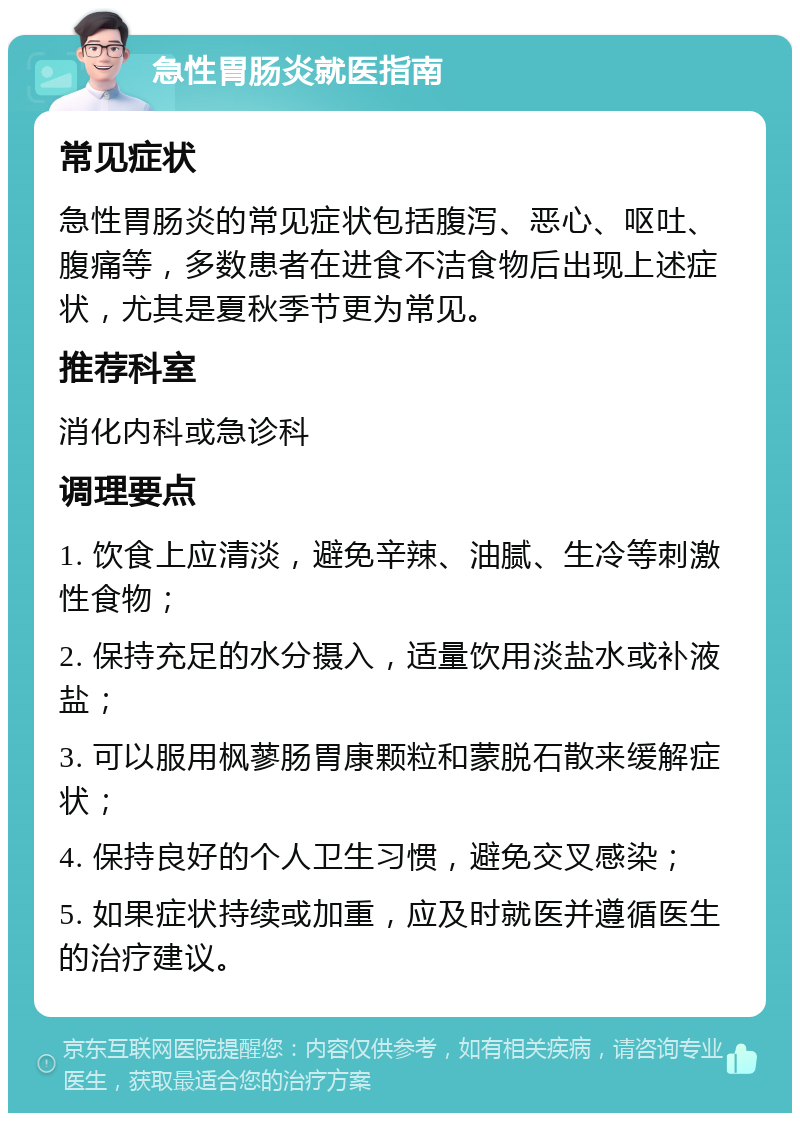 急性胃肠炎就医指南 常见症状 急性胃肠炎的常见症状包括腹泻、恶心、呕吐、腹痛等，多数患者在进食不洁食物后出现上述症状，尤其是夏秋季节更为常见。 推荐科室 消化内科或急诊科 调理要点 1. 饮食上应清淡，避免辛辣、油腻、生冷等刺激性食物； 2. 保持充足的水分摄入，适量饮用淡盐水或补液盐； 3. 可以服用枫蓼肠胃康颗粒和蒙脱石散来缓解症状； 4. 保持良好的个人卫生习惯，避免交叉感染； 5. 如果症状持续或加重，应及时就医并遵循医生的治疗建议。