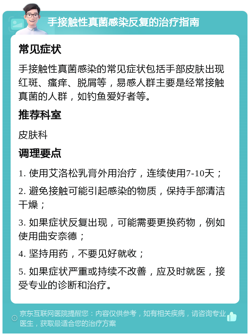 手接触性真菌感染反复的治疗指南 常见症状 手接触性真菌感染的常见症状包括手部皮肤出现红斑、瘙痒、脱屑等，易感人群主要是经常接触真菌的人群，如钓鱼爱好者等。 推荐科室 皮肤科 调理要点 1. 使用艾洛松乳膏外用治疗，连续使用7-10天； 2. 避免接触可能引起感染的物质，保持手部清洁干燥； 3. 如果症状反复出现，可能需要更换药物，例如使用曲安奈德； 4. 坚持用药，不要见好就收； 5. 如果症状严重或持续不改善，应及时就医，接受专业的诊断和治疗。